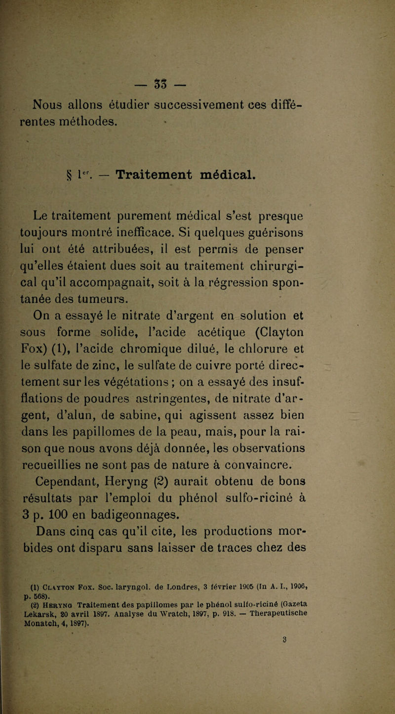 — SS - Nous allons étudier successivement ces diffé¬ rentes méthodes. S 1er. — Traitement médical. Le traitement purement médical s’est presque toujours montré inefficace. Si quelques guérisons lui ont été attribuées, il est permis de penser qu’elles étaient dues soit au traitement chirurgi¬ cal qu’il accompagnait, soit à la régression spon¬ tanée des tumeurs. On a essayé le nitrate d’argent en solution et sous forme solide, l’acide acétique (Clayton Fox) (1), l’acide chromique dilué, le chlorure et le sulfate de zinc, le sulfate de cuivre porté direc¬ tement sur les végétations ; on a essayé des insuf¬ flations de poudres astringentes, de nitrate d’ar¬ gent, d’alun, de Sabine, qui agissent assez bien dans les papillomes de la peau, mais, pour la rai¬ son que nous avons déjà donnée, les observations recueillies ne sont pas de nature à convaincre. Cependant, Heryng (2) aurait obtenu de bons résultats par l’emploi du phénol sulfo-riciné à 3 p. 100 en badigeonnages. Dans cinq cas qu’il cite, les productions mor¬ bides ont disparu sans laisser de traces chez des (1) Clayton Fox. Soc. laryngol. de Londres, 3 février 1905 (In A. I., 1906, p. 568). (2) Heryng Traitement des papillomes par le phénol sulfo-riciné (Gazeta Lekarsk, 20 avril 1897. Analyse du Wratch, 1897, p. 918. — Therapeutische Monatch, 4,1897).