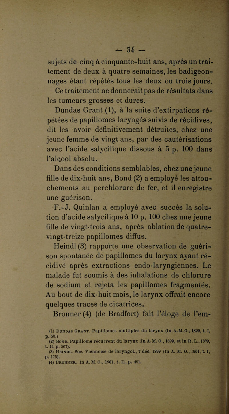 sujets de cinq à cinquante-huit ans, après un trai¬ tement de deux à quatre semaines, les badigeon¬ nages étant répétés tous les deux ou trois jours. Ce traitement ne donnerait pas de résultats dans les tumeurs grosses et dures. Dundas Grant (1), à la suite d’extirpations ré¬ pétées de papillomes laryngés suivis de récidives, dit les avoir définitivement détruites, chez une jeune femme de vingt ans, par des cautérisations avec l’acide salycilique dissous à 5 p. 100 dans l’alcool absolu. Dans des conditions semblables, chez une jeune fille de dix-huit ans, Bond (2) a employé les attou¬ chements au perchlorure de fer, et il enregistre une guérison. F.-J. Quinlan a employé avec succès la solu¬ tion d’acide salycilique à 10 p. 100 chez une jeune fille de vingt-trois ans, après ablation de quatre- vingt-treize papillomes diffus. Heindl (3) rapporte une observation de guéri¬ son spontanée de papillomes du larynx ayant ré¬ cidivé après extractions endo-laryngiennes. Le malade fut soumis à des inhalations de chlorure de sodium et rejeta les papillomes fragmentés. Au bout de dix-huit mois, le larynx offrait encore quelques traces de cicatrices. Bronner (4) (de Bradfort) fait l’éloge de l’em- (1) Dundas Grant. Papillomes multiples du larynx (In A.M.O., 1899,1.1, p. 50.) (2) Bond. Papilloine récurrent du larynx (In A. M. O., 1899, et in R. L., 1899, t. II, p. 267). (3) Heindl. Soc. Viennoise de laryngol., 7 déc. 1899 (In A. M. O., 1901, 1.1, p. 175). (4) Bronner. In A. M. O., 1901, t. Il, p. 4SI.