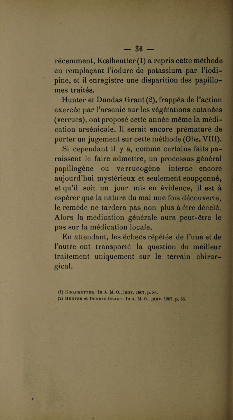 . . - 36 — récemment, Kœlheutter(l) a repris cette méthode en remplaçant l’iodure de potassium par l’iodi- pine, et il enregistre une disparition des papillo- mes traités. Hunter et Dundas Grant (8), frappés de l’action exercée par l’arsenic sur les végétations cutanées (verrues), ont proposé cette année même la médi¬ cation arsénicale. Il serait encore prématuré de porter un jugement sur cette méthode (Obs. VIII). Si cependant il y a, comme certains faits pa¬ raissent le faire admettre, un processus général papillogène ou verrucogène interne encore aujourd’hui mystérieux et seulement soupçonné, et qu’il soit un jour mis en évidence, il est à espérer que la nature du mal une fois découverte, le remède ne tardera pas non plus à être décelé. Alors la médication générale aura peut-être le pas sur la médication locale. En attendant, les échecs répétés de l’une et de l’autre ont transporté la question du meilleur traitement uniquement sur le terrain chirur¬ gical. • • (1) Kœlh butter. In A. M. O., janv. 1907, p. 80.