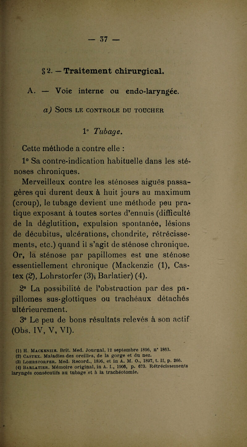 §2. — Traitement chirurgical. A. — Voie interne ou endo-laryngée. a) SOUS LE CONTROLE DU TOUCHER 1° Tubage. Cette méthode a contre elle : 1° Sa contre-indication habituelle dans les sté¬ noses chroniques. Merveilleux contre les sténoses aiguës passa¬ gères qui durent deux à huit jours au maximum (croup), le tubage devient une méthode peu pra¬ tique exposant à toutes sortes d’ennuis (difficulté de la déglutition, expulsion spontanée, lésions de décubitus, ulcérations, chondrite, rétrécisse¬ ments, etc.) quand il s’agit de sténose chronique. Or, la sténose par papillomes est une sténose essentiellement chronique (Mackenzie (1), Cas- tex (2), Lohrstorfer (3)* Barlatier) (4). 2° La possibilité de l’obstruction par des pa¬ pillomes sus-glottiques ou trachéaux détachés ultérieurement. 3° Le peu de bons résultats relevés à son actif (Obs. IV, V, VI). (U H. Mackenzie. Brit. Med. Journal, 12 septembre 1896, n* 1863. (2) Castex. Maladies des oreilles, de la gorge et du nez. (3) Lohrstorfer. Med. Record., 1896, et in A. M. O., 1897, t. II, p. 266. (4) Barlatier. Mémoire original, in A. I., 1906, p. 673. Rétrécissements laryngés consécutifs au tubage et à la trachéotomie,