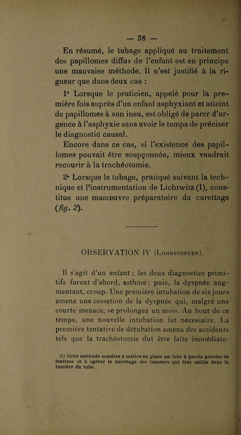 En résumé, le tubage appliqué au traitement des papillomes diffus de l’enfant est en principe une mauvaise méthode. Il n’est justifié à la ri¬ gueur que dans deux cas : 1° Lorsque le praticien, appelé pour la pre¬ mière fois auprès d’un enfant asphyxiant et atteint de papillomes à son insu, est obligé de parer d’ur¬ gence à l’asphyxie sans avoir le temps de préciser le diagnostic causal. Encore dans ce cas, si l’existence des papil¬ lomes pouvait être soupçonnée, mieux vaudrait recourir à la trachéotomie. 2* Lorsque le tubage, pratiqué suivant la tech¬ nique et l’instrumentation de Lichtwitz (1), cons¬ titue une manœuvre préparatoire du curettage (fig• £)• OBSERVATION IV (Lohrstorfer). Il s’agit d’un enfant ; les deux diagnostics primi¬ tifs furent d’abord, asthme ; puis, la dyspnée aug¬ mentant, croup. Une première intubation de six jours amena une cessation de la dyspnée qui, malgré une courte menace, se prolongea un mois. Au bout de ce temps, une nouvelle intubation fut nécessaire. La première tentative de détubation amena des accidents tels que la trachéotomie dut être faite immédiate- (U Cette méthode consiste à mettre en place un tube à parois percées de fenêtres et à opérer le curettage des tumeurs qui font saillie dans la lumière du tube.