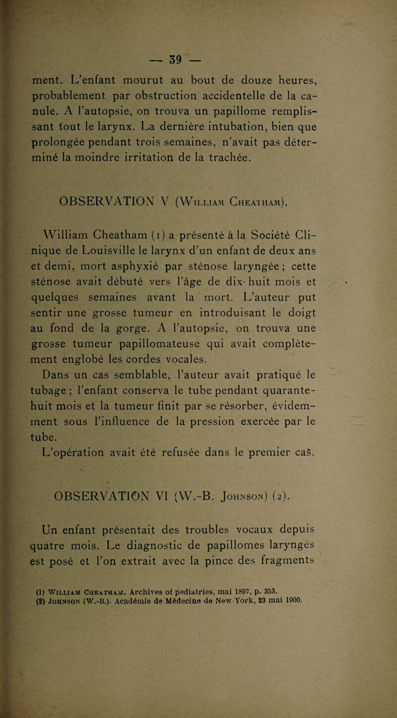 ment. L’enfant mourut au bout de douze heures, probablement par obstruction accidentelle de la ca¬ nule. A l’autopsie, on trouva un papillome remplis¬ sant tout le larynx. La dernière intubation, bien que prolongée pendant trois semaines, n’avait pas déter¬ miné la moindre irritation de la trachée. OBSERVATION V (William Cheatham). William Cheatham (i) a présenté à la Société Cli¬ nique de Louisville le larynx d’un enfant de deux ans et demi, mort asphyxié par sténose laryngée; cette sténose avait débuté vers l’âge de dix-huit mois et quelques semaines avant la mort. L’auteur put sentir une grosse tumeur en introduisant le doigt au fond de la gorge. A l’autopsie, on trouva une grosse tumeur papillomateuse qui avait complète¬ ment englobé les cordes vocales. Dans un cas semblable, l’auteur avait pratiqué le tubage ; l’enfant conserva le tube pendant quarante- huit mois et la tumeur finit par se résorber, évidem¬ ment sous l’influence de la pression exercée par le tube. L’opération avait été refusée dans le premier cas. OBSERVATION VI (W.-B. Johnson) (2). Un enfant présentait des troubles vocaux depuis quatre mois. Le diagnostic de papillomes laryngés est posé et l’on extrait avec la pince des fragments (1) William Cheatham. Archives of pediatries, mai 1897, p. 353. (8) Johnson (W.-B.). Académie de Médecine de New-York, 83 mai 1900.