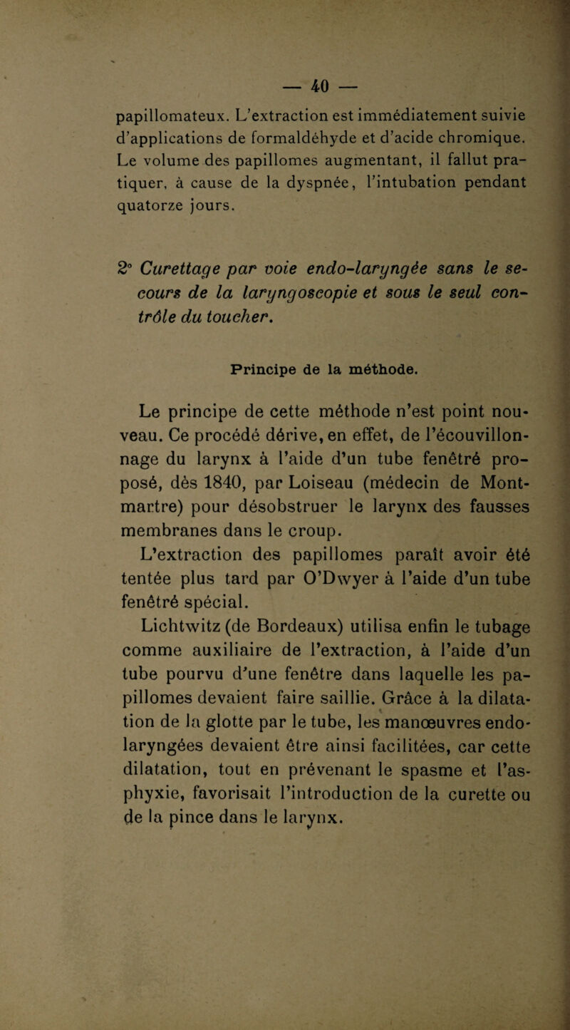 papillomateux. L’extraction est immédiatement suivie d’applications de formaldéhyde et d’acide chromique. Le volume des papillomes augmentant, il fallut pra¬ tiquer, à cause de la dyspnée, l’intubation pendant quatorze jours. 2° Curettage par voie endo-laryngèe sans le se¬ cours de la laryngoscopie et sous le seul con¬ trôle du toucher. Principe de la méthode. Le principe de cette méthode n’est point nou¬ veau. Ce procédé dérive, en effet, de l’écouvillon¬ nage du larynx à l’aide d’un tube fenêtré pro¬ posé, dès 1840, par Loiseau (médecin de Mont¬ martre) pour désobstruer le larynx des fausses membranes dans le croup. L’extraction des papillomes paraît avoir été tentée plus tard par O’Dwyer à l’aide d’un tube fenêtré spécial. Lichtwitz (de Bordeaux) utilisa enfin le tubage comme auxiliaire de l’extraction, à l’aide d’un tube pourvu d'une fenêtre dans laquelle les pa¬ pillomes devaient faire saillie. Grâce à la dilata- tion de la glotte par le tube, les manoeuvres endo- laryngées devaient être ainsi facilitées, car cette dilatation, tout en prévenant le spasme et l’as¬ phyxie, favorisait l’introduction de la curette ou de la pince dans le larynx.