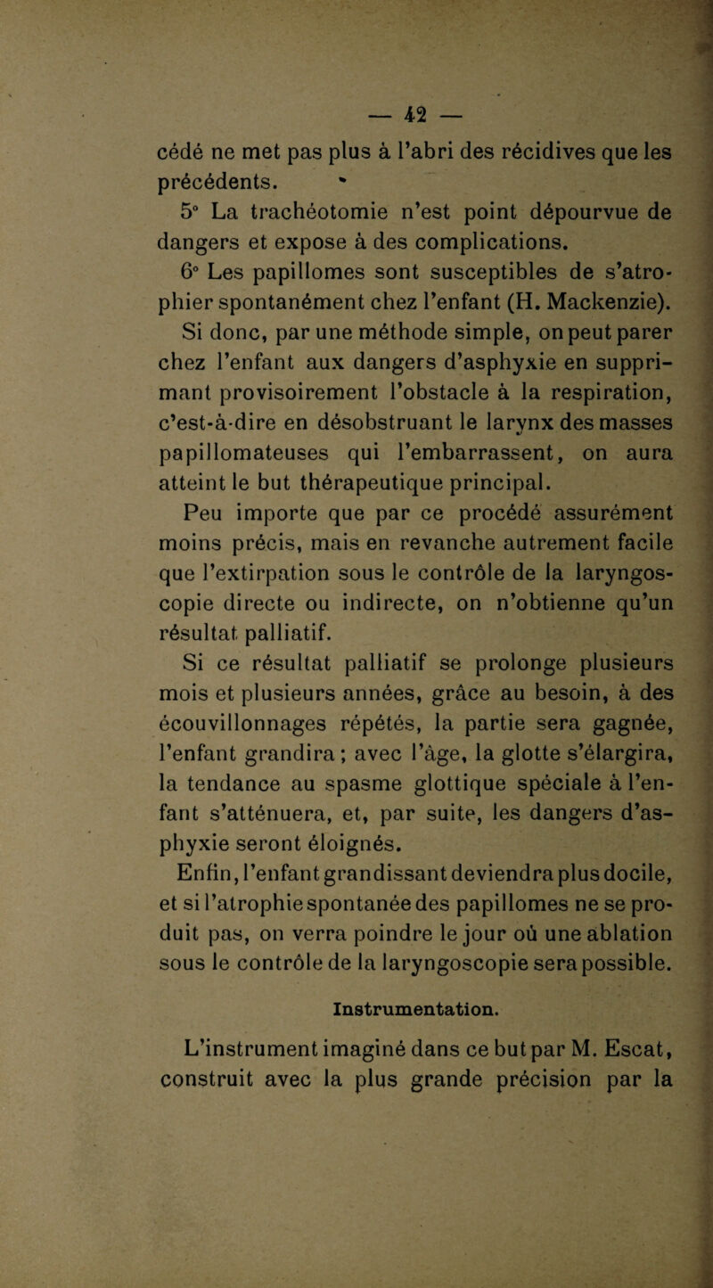 cédé ne met pas plus à l’abri des récidives que les précédents. 5° La trachéotomie n’est point dépourvue de dangers et expose à des complications. 6° Les papillomes sont susceptibles de s’atro¬ phier spontanément chez l’enfant (H. Mackenzie). Si donc, par une méthode simple, on peut parer chez l’enfant aux dangers d’asphyxie en suppri¬ mant provisoirement l’obstacle à la respiration, c’est-à-dire en désobstruant le larvnx des masses papillomateuses qui l’embarrassent, on aura atteint le but thérapeutique principal. Peu importe que par ce procédé assurément moins précis, mais en revanche autrement facile que l’extirpation sous le contrôle de la laryngos- copie directe ou indirecte, on n’obtienne qu’un résultat palliatif. Si ce résultat palliatif se prolonge plusieurs mois et plusieurs années, grâce au besoin, à des écouvillonnages répétés, la partie sera gagnée, l’enfant grandira; avec l’âge, la glotte s’élargira, la tendance au spasme glottique spéciale à l’en¬ fant s’atténuera, et, par suite, les dangers d’as¬ phyxie seront éloignés. Enfin, l’enfant grandissant deviendra plus docile, et si l’atrophie spontanée des papillomes ne se pro¬ duit pas, on verra poindre le jour où une ablation sous le contrôle de la laryngoscopie sera possible. Instrumentation. L’instrument imaginé dans ce but par M. Escat, construit avec la plus grande précision par la