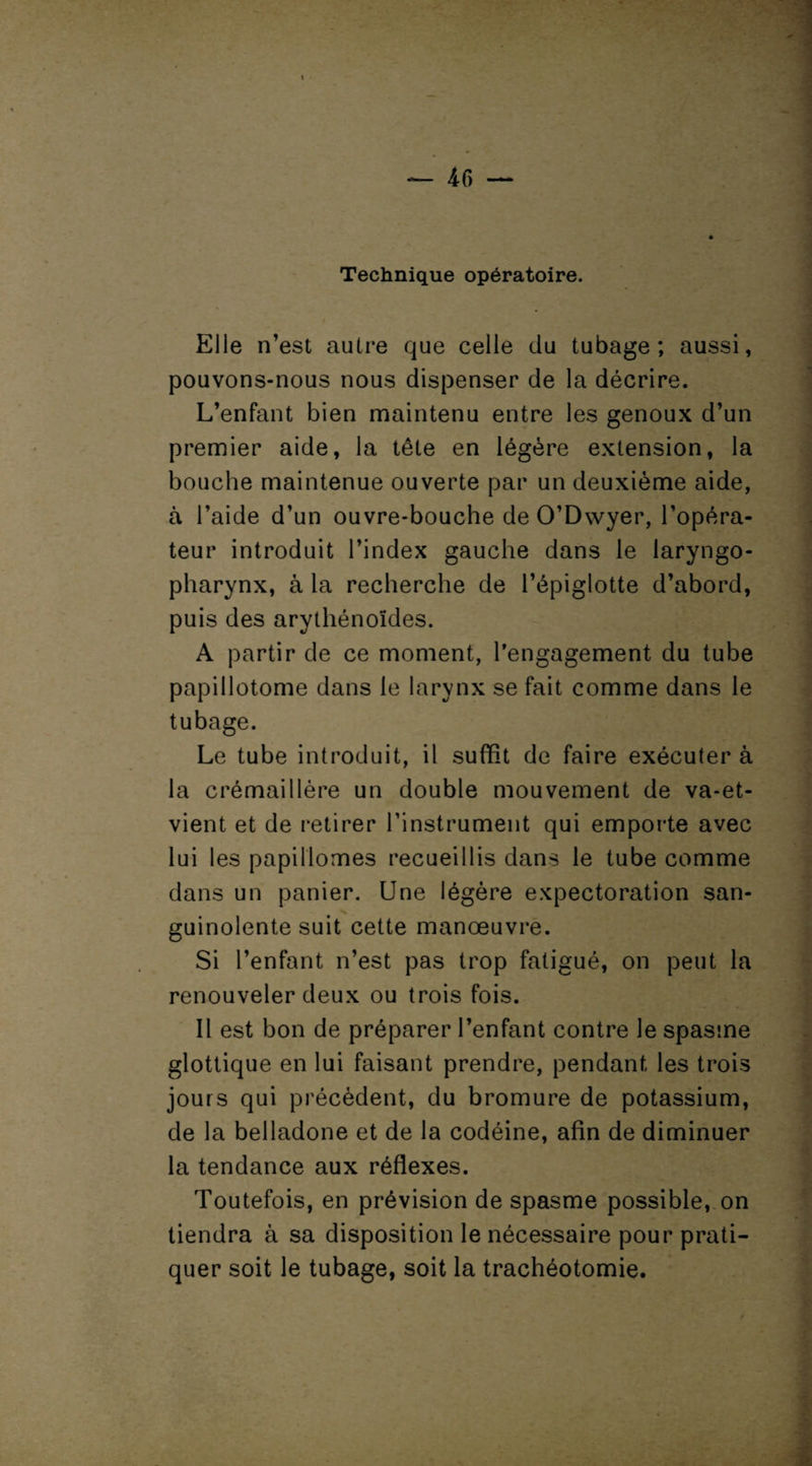 Technique opératoire. Elle n’est autre que celle du tubage; aussi, pouvons-nous nous dispenser de la décrire. L’enfant bien maintenu entre les genoux d’un premier aide, la tête en légère extension, la bouche maintenue ouverte par un deuxième aide, à l’aide d’un ouvre-bouche de O’Dwyer, l’opéra¬ teur introduit l’index gauche dans le laryngo- pharynx, à la recherche de l’épiglotte d’abord, puis des arythénoïdes. A partir de ce moment, l'engagement du tube papillotome dans le larynx se fait comme dans le tubage. Le tube introduit, il suffit de faire exécuter à la crémaillère un double mouvement de va-et- vient et de retirer l’instrument qui emporte avec lui les papillomes recueillis dans le tube comme dans un panier. Une légère expectoration san¬ guinolente suit cette manœuvre. Si l’enfant n’est pas trop fatigué, on peut la renouveler deux ou trois fois. Il est bon de préparer l’enfant contre le spasme glottique en lui faisant prendre, pendant les trois jours qui précèdent, du bromure de potassium, de la belladone et de la codéine, afin de diminuer la tendance aux réflexes. Toutefois, en prévision de spasme possible, on tiendra à sa disposition le nécessaire pour prati¬ quer soit le tubage, soit la trachéotomie.