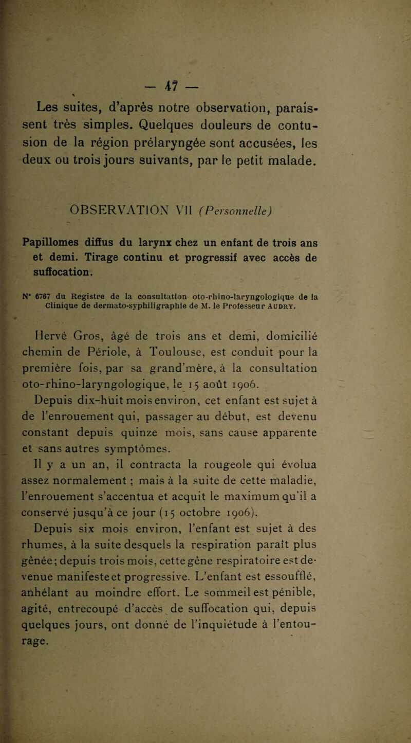 -il — \ Les suites, d’après notre observation, parais¬ sent très simples. Quelques douleurs de contu¬ sion de la région prélaryngée sont accusées, les deux ou trois jours suivants, par le petit malade. OBSERVATION VII (P ersonnelle) Papillomes diffus du larynx chez un enfant de trois ans et demi. Tirage continu et progressif avec accès de suffocation. N° 6767 du Registre de la consultation oto-rhino-laryngologique de ia Clinique de dermato-syphiligrapliie de M. le Professeur Audry. Hervé Gros, âgé de trois ans et demi, domicilié chemin de Périole, à Toulouse, est conduit pour la première fois, par sa grand’mère, à la consultation oto-rhino-laryngologique, le 15 août 1906. Depuis dix-huit mois environ, cet enfant est sujet à de l’enrouement qui, passager au début, est devenu constant depuis quinze mois, sans cause apparente et sans autres symptômes. Il y a un an, il contracta la rougeole qui évolua assez normalement ; mais à la suite de cette maladie, l’enrouement s’accentua et acquit le maximum qu’il a conservé jusqu’à ce jour (1 5 octobre 1906). Depuis six mois environ, l’enfant est sujet à des rhumes, à la suite desquels la respiration paraît plus gênée ; depuis trois mois, cette gène respiratoire est de¬ venue manifeste et progressive. L’enfant est essoufflé, anhélant au moindre effort. Le sommeil est pénible, agité, entrecoupé d’accès de suffocation qui, depuis quelques jours, ont donné de l’inquiétude à l’entou¬ rage.