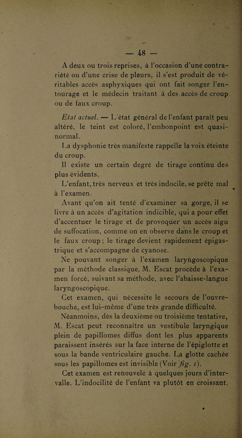 A deux ou trois reprises, à l'occasion d’uné contra¬ riété ou d’une crise de pleurs, il s’est produit de vé¬ ritables accès asphyxiques qui ont fait songer l’en¬ tourage et le médecin traitant à des accès de croup ou de faux croup. Etat actuel. — L’état général de l’enfant paraît peu altéré, le teint est coloré, l’embonpoint est quasi- normal. La dysphonie très manifeste rappelle la voix éteinte du croup. 11 existe un certain degré de tirage continu des plus évidents. L’enfant, très nerveux et très indocile, se prête mal à l’examen. Avant qu’on ait tenté d’examiner sa gorge, il se livre à un accès d’agitation indicible, qui a pour effet d’accentuer le tirage et de provoquer un accès aigu de suffocation, comme on en observe dans le croup et le faux croup; le tirage devient rapidement épigas¬ trique et s’accompagne de cyanose. Ne pouvant songer à l’examen laryngoscopique par la méthode classique, M. Escat procède à l’exa¬ men forcé, suivant sa méthode, avec l’abaisse-langue laryngoscopique. Cet examen, qui nécessite le secours de l’ouvre- bouche, est lui-même d’une très grande difficulté. Néanmoins, dès la deuxième ou troisième tentative, M. Escat peut reconnaître un vestibule laryngique plein de papillomes diffus dont les plus apparents paraissent insérés sur la face interne de l’épiglotte et sous la bande ventriculaire gauche. La glotte cachée sous les papillomes est invisible (Voir fig. /). Cet examen est renouvelé à quelques jours d’inter¬ valle. L’indocilité de l’enfant va plutôt en croissant.