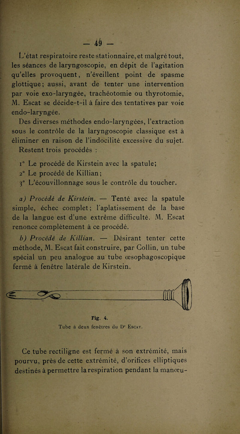 L’état respiratoire reste stationnaire, et malgré tout, les séances de laryngoscopie, en dépit de l’agitation qu’elles provoquent, n’éveillent point de spasme glottique; aussi, avant de tenter une intervention par voie exo-laryngée, trachéotomie ou thyrotomie, M. Escat se décide-t-il à faire des tentatives par voie endo-laryngée. Des diverses méthodes endo-laryngées, l’extraction sous le contrôle de la laryngoscopie classique est à éliminer en raison de l’indocilité excessive du sujet. Restent trois procédés : i° Le procédé de Kirstein avec la spatule; 20 Le procédé de Killian; 3° L’écouvillonnage sous le contrôle du toucher. a) Procédé de Kirstein. — Tenté avec la spatule simple, échec complet; l'aplatissement de la base de la langue est d’une extrême difficulté. M. Escat renonce complètement à ce procédé. b) Procédé de Killian. — Désirant tenter cette méthode, M. Escat fait construire, par Collin, un tube spécial un peu analogue au tube œsophagoscopique fermé à fenêtre latérale de Kirstein. Ce tube rectiligne est fermé à son extrémité, mais pourvu, près de cette extrémité, d’orifices elliptiques destinés à permettre la respiration pendant la manœu-