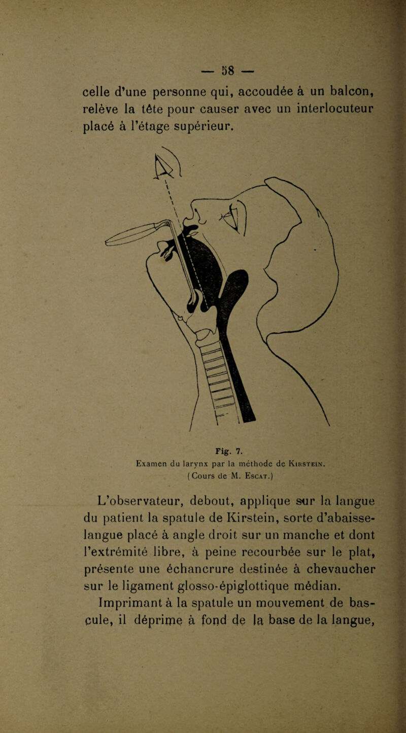 celle d’une personne qui, accoudée à un balcon, relève la tête pour causer avec un interlocuteur placé à l’étage supérieur. Fig. 7. Examen du larynx par la méthode de Kirstein. ( Cours de M. Escat.) L’observateur, debout, applique sur la langue du patient la spatule de Kirstein, sorte d’abaisse- langue placé à angle droit sur un manche et dont l’extrémité libre, à peine recourbée sur le plat, présente une échancrure destinée à chevaucher sur le ligament glosso-épiglottique médian. Imprimant à la spatule un mouvement de bas¬ cule, il déprime à fond de la base de la langue,