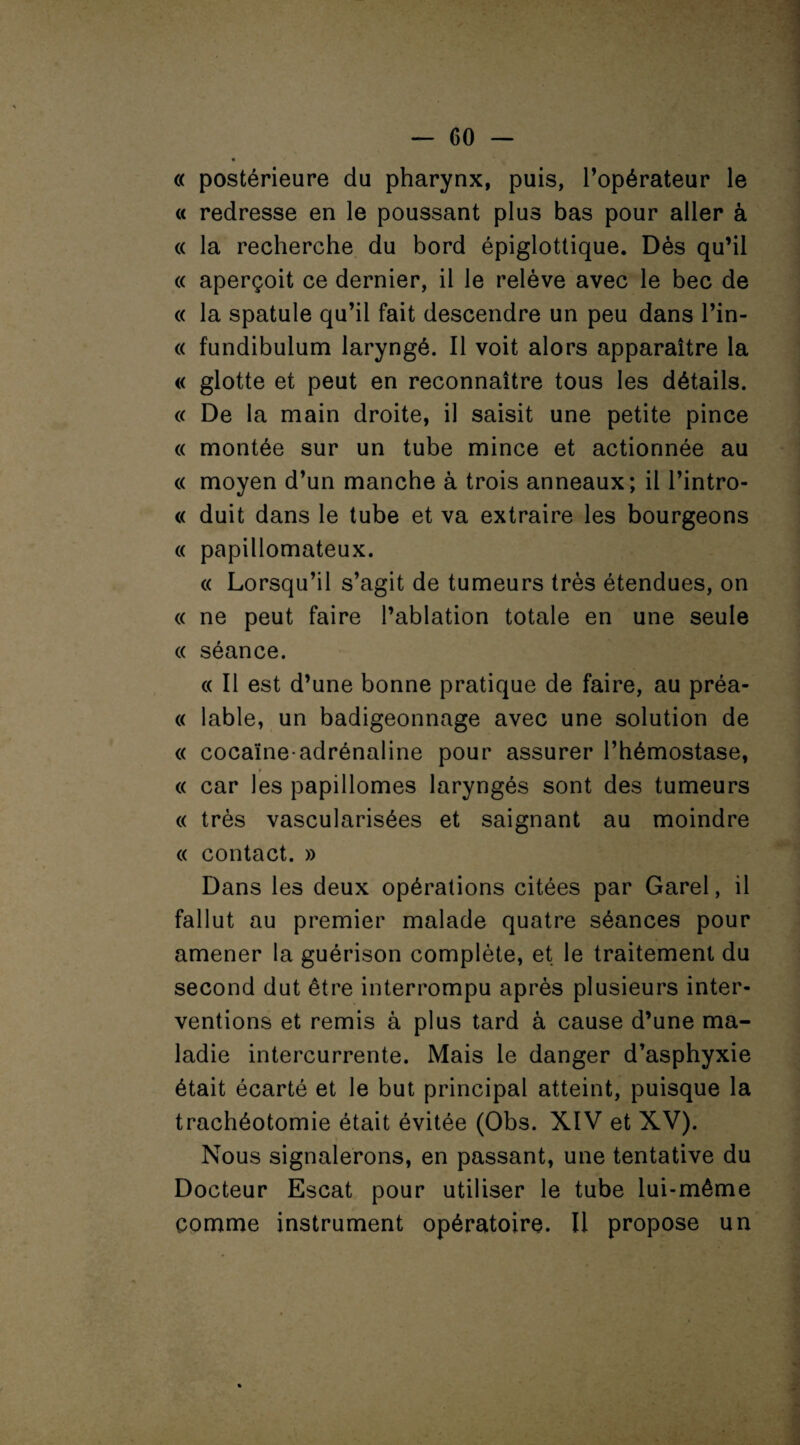 « postérieure du pharynx, puis, l’opérateur le « redresse en le poussant plus bas pour aller à « la recherche du bord épiglottique. Dès qu’il « aperçoit ce dernier, il le relève avec le bec de « la spatule qu’il fait descendre un peu dans l’in- « fundibulum laryngé. Il voit alors apparaître la « glotte et peut en reconnaître tous les détails. « De la main droite, il saisit une petite pince « montée sur un tube mince et actionnée au « moyen d’un manche à trois anneaux; il l’intro- « duit dans le tube et va extraire les bourgeons « papillomateux. « Lorsqu’il s’agit de tumeurs très étendues, on « ne peut faire l’ablation totale en une seule « séance. « Il est d’une bonne pratique de faire, au préa- « labié, un badigeonnage avec une solution de « cocaïne-adrénaline pour assurer l’hémostase, « car les papillomes laryngés sont des tumeurs « très vascularisées et saignant au moindre « contact. » Dans les deux opérations citées par Garel, il fallut au premier malade quatre séances pour amener la guérison complète, et le traitement du second dut être interrompu après plusieurs inter¬ ventions et remis à plus tard à cause d’une ma¬ ladie intercurrente. Mais le danger d’asphyxie était écarté et le but principal atteint, puisque la trachéotomie était évitée (Obs. XIV et XV). Nous signalerons, en passant, une tentative du Docteur Escat pour utiliser le tube lui-même comme instrument opératoire. Il propose un