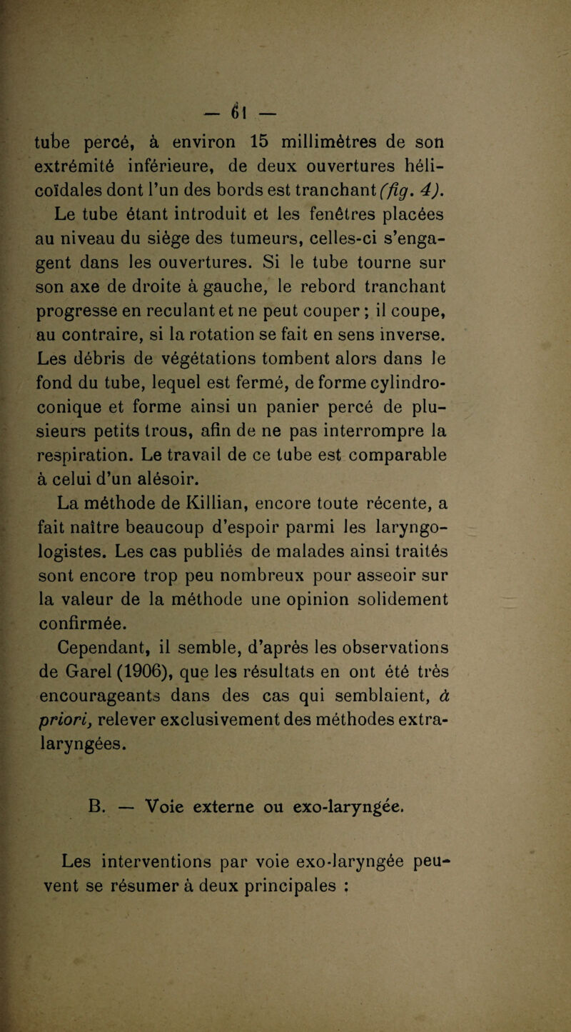 — è\ — tube percé, à environ 15 millimètres de son extrémité inférieure, de deux ouvertures héli¬ coïdales dont l’un des bords est tranchant (fîg. 4). Le tube étant introduit et les fenêtres placées au niveau du siège des tumeurs, celles-ci s’enga¬ gent dans les ouvertures. Si le tube tourne sur son axe de droite à gauche, le rebord tranchant progresse en reculant et ne peut couper ; il coupe, au contraire, si la rotation se fait en sens inverse. Les débris de végétations tombent alors dans le fond du tube, lequel est fermé, de forme cylindro- conique et forme ainsi un panier percé de plu¬ sieurs petits trous, afin de ne pas interrompre la respiration. Le travail de ce tube est comparable à celui d’un alésoir. La méthode de Killian, encore toute récente, a fait naître beaucoup d’espoir parmi les laryngo¬ logistes. Les cas publiés de malades ainsi traités sont encore trop peu nombreux pour asseoir sur la valeur de la méthode une opinion solidement confirmée. Cependant, il semble, d’après les observations de Garel (1906), que les résultats en ont été très encourageants dans des cas qui semblaient, à priori, relever exclusivement des méthodes extra¬ laryngées. B. — Voie externe ou exo-laryngée. Les interventions par voie exo-laryngée peu¬ vent se résumer à deux principales :