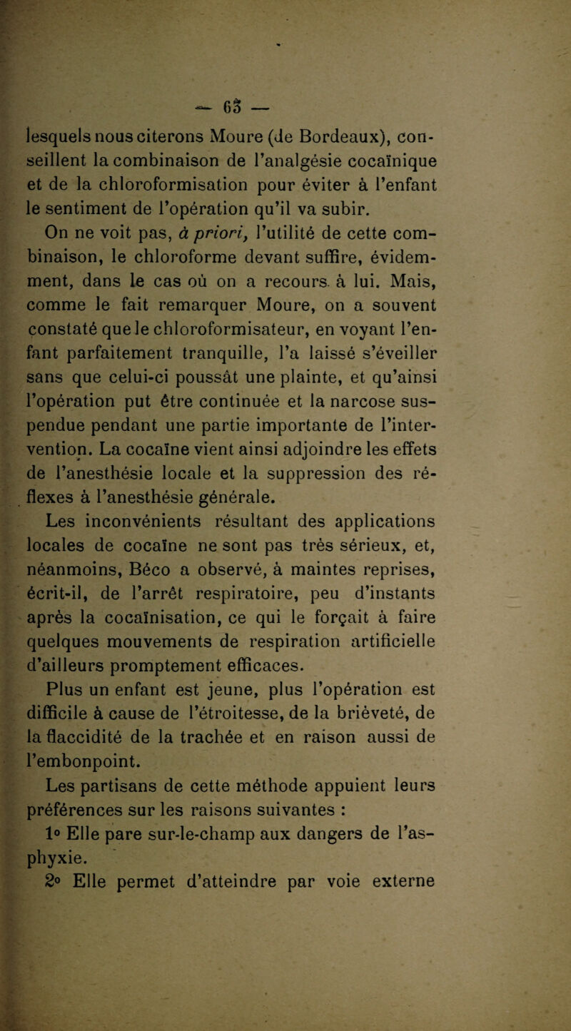 lesquels nous citerons Moure (Je Bordeaux), con¬ seillent la combinaison de l’analgésie cocaïnique et de la chloroformisation pour éviter à l’enfant le sentiment de l’opération qu’il va subir. On ne voit pas, à priori, l’utilité de cette com¬ binaison, le chloroforme devant suffire, évidem¬ ment, dans le cas où on a recours, à lui. Mais, comme le fait remarquer Moure, on a souvent constaté que le chloroformisateur, en voyant l’en¬ fant parfaitement tranquille, l’a laissé s’éveiller sans que celui-ci poussât une plainte, et qu’ainsi l’opération put être continuée et la narcose sus¬ pendue pendant une partie importante de l’inter¬ vention. La cocaïne vient ainsi adjoindre les effets de l’anesthésie locale et la suppression des ré¬ flexes à l’anesthésie générale. Les inconvénients résultant des applications locales de cocaïne ne sont pas très sérieux, et, néanmoins, Béco a observé, à maintes reprises, écrit-il, de l’arrêt respiratoire, peu d’instants après la cocaïnisation, ce qui le forçait à faire quelques mouvements de respiration artificielle d’ailleurs promptement efficaces. Plus un enfant est jeune, plus l’opération est difficile à cause de l’étroitesse, de la brièveté, de la flaccidité de la trachée et en raison aussi de l’embonpoint. Les partisans de cette méthode appuient leurs préférences sur les raisons suivantes : 1° Elle pare sur-le-champ aux dangers de l’as¬ phyxie. 2° Elle permet d’atteindre par voie externe