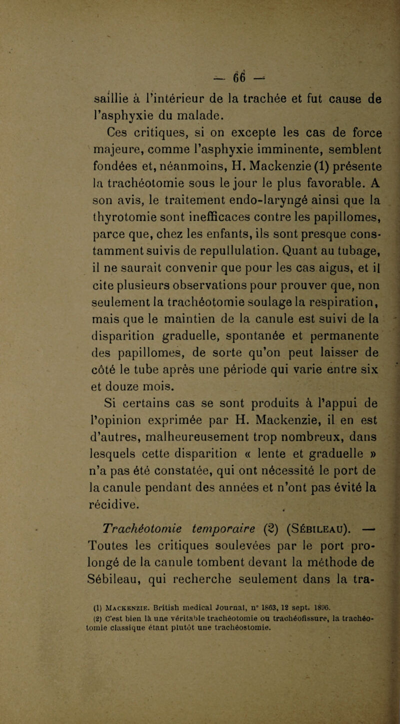 saillie à l’intérieur de la trachée et fut cause de l’asphyxie du malade. Ces critiques, si on excepte les cas de force majeure, comme l’asphyxie imminente, semblent fondées et, néanmoins, H. Mackenzie (1) présente la trachéotomie sous Le jour le plus favorable. A son avis, le traitement endo-laryngé ainsi que la thyrotomie sont inefficaces contre les papillomes, parce que, chez les enfants, ils sont presque cons¬ tamment suivis de repullulation. Quant au tubage, il ne saurait convenir que pour les cas aigus, et il cite plusieurs observations pour prouver que, non seulement la trachéotomie soulage la respiration, mais que le maintien de la canule est suivi de la disparition graduelle, spontanée et permanente des papillomes, de sorte qu’on peut laisser de côté le tube après une période qui varie entre six et douze mois. Si certains cas se sont produits à l’appui de l’opinion exprimée par H. Mackenzie, il en est d’autres, malheureusement trop nombreux, dans lesquels cette disparition « lente et graduelle » n’a pas été constatée, qui ont nécessité le port de la canule pendant des années et n’ont pas évité la récidive. Trachéotomie temporaire (2) (Sébileau). — Toutes les critiques soulevées par le port pro¬ longé de la canule tombent devant la méthode de Sébileau, qui recherche seulement dans la tra- (1) Mackenzie. British medical Journal, n° 1863, 12 sept. 1896. (2) C’est bien là une véritable trachéotomie ou traohéofissure, la trachéo¬ tomie classique étant plutôt une trachéostomie. -