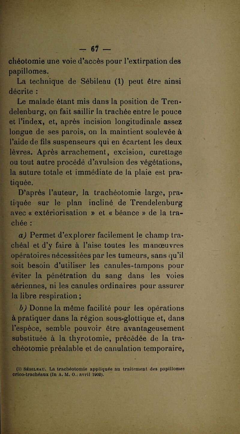 chéotomie une voie d’accès pour l’extirpation des papillomes. La technique de Sébileau (1) peut être ainsi décrite : Le malade étant mis dans la position de Tren- delenburg, on fait saillir la trachée entre le pouce et l’index, et, après incision longitudinale assez longue de ses parois, on la maintient soulevée à l’aide de fils suspenseurs qui en écartent les deux lèvres. Après arrachement, excision, curettage ou tout autre procédé d’avulsion des végétations, la suture totale et immédiate de la plaie est pra¬ tiquée. D’après l’auteur, la trachéotomie large, pra¬ tiquée sur le plan incliné de Trendelenburg avec « extériorisation » et « béance » de la tra¬ chée : a) Permet d’explorer facilement le champ tra¬ chéal et d’y faire à l’aise toutes les manœuvres opératoires nécessitées par les tumeurs, sans qu’il soit besoin d’utiliser les canules-tampons pour éviter la pénétration du sang dans les voies aériennes, ni les canules ordinaires pour assurer la libre respiration ; b) Donne la même facilité pour les opérations à pratiquer dans la région sous-glottique et, dans l’espèce, semble pouvoir être avantageusement substituée à la thyrotomie, précédée de la tra¬ chéotomie préalable et de canulation temporaire, (1) Sébileau. La trachéotomie appliquée au traitement des papillomes crico-trachéaux (In A. M. O., avril 1902;.