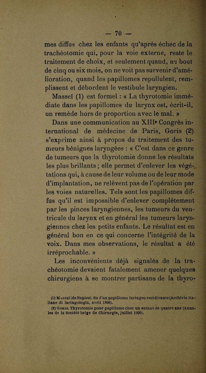 mes diffus chez les enfants qu’après échec de la trachéotomie qui, pour la voie externe, reste le traitement de choix, et seulement quand, au bout de cinq ou six mois, on ne voit pas survenir d’amé¬ lioration, quand les papillomes repullulent, rem¬ plissent et débordent le vestibule laryngien. Masseï (1) est formel : « La thyrotomie immé¬ diate dans les papillomes du larynx est, écrit-il, un remède hors de proportion avec le mal. » Dans une communication au XIII® Congrès in¬ ternational de médecine de Paris, Goris (2) s’exprime ainsi à propos du traitement des tu¬ meurs bénignes laryngées : « C’est dans ce genre de tumeurs que la thyrotomie donne les résultats les plus brillants ; elle permet d’enlever les végé¬ tations qui, à cause de leur volume ou de leur mode d’implantation, ne relèvent pas de l’opération par les voies naturelles. Tels sont les papillomes dif¬ fus qu’il est impossible d’enlever complètement par les pinces laryngiennes, les tumeurs du ven¬ tricule du larynx et en général les tumeurs laryn¬ giennes chez les petits enfants. Le résultat est en général bon en ce qui concerne l’intégrité de la voix. Dans mes observations, le résultat a été irréprochable. » Les inconvénients déjà signalés de la tra¬ chéotomie devaient fatalement amener quelques chirurgiens à se montrer partisans de la thyro- liane di laringologia, avril 1896). (2) Goris. Thyrotomie pour papillome chez un enfant de quatre ans (Anna¬ les de la Société belge de Chirurgie, juillet 1900), .