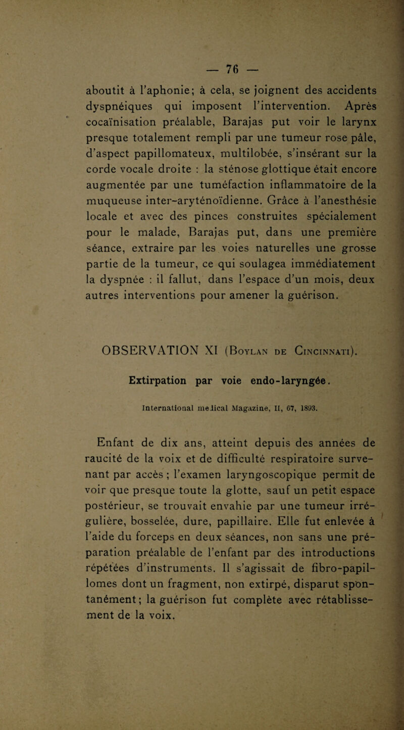 . aboutit à l’aphonie; à cela, se joignent des accidents dyspnéiques qui imposent l’intervention. Après cocaïnisation préalable, Barajas put voir le larynx presque totalement rempli par une tumeur rose pâle, d’aspect papillomateux, multilobée, s’insérant sur la corde vocale droite : la sténose glottique était encore augmentée par une tuméfaction inflammatoire de la muqueuse inter-aryténoïdienne. Grâce à l’anesthésie locale et avec des pinces construites spécialement pour le malade, Barajas put, dans une première séance, extraire par les voies naturelles une grosse partie de la tumeur, ce qui soulagea immédiatement la dyspnée : il fallut, dans l’espace d’un mois, deux autres interventions pour amener la guérison. OBSERVATION XI (Boylan de Cincinnati). Extirpation par voie endo-laryngée. International meiical Magazine, II, 67, 1893. Enfant de dix ans, atteint depuis des années de raucité de la voix et de difficulté respiratoire surve¬ nant par accès ; l’examen laryngoscopique permit de voir que presque toute la glotte, sauf un petit espace postérieur, se trouvait envahie par une tumeur irré¬ gulière, bosselée, dure, papillaire. Elle fut enlevée à l’aide du forceps en deux séances, non sans une pré¬ paration préalable de l’enfant par des introductions répétées d’instruments. Il s’agissait de fibro-papil- lomes dont un fragment, non extirpé, disparut spon¬ tanément ; la guérison fut complète avec rétablisse¬ ment de la voix.