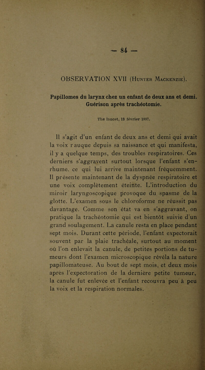 Papillomes du larynx chez un enfant de deux ans et demi. Guérison après trachéotomie. The lancet, 13 février 1897. 11 s’agit d’un enfant de deux ans et demi qui avait la voix rauque depuis sa naissance et qui manifesta, il y a quelque temps, des troubles respiratoires. Ces derniers s’aggravent surtout lorsque l’enfant s’en¬ rhume, ce qui lui arrive maintenant fréquemment. Il présente maintenant de la dyspnée respiratoire et une voix complètement éteinte. L’introduction du miroir laryngoscopique provoque du spasme de la glotte. L’examen sous le chloroforme ne réussit pas davantage. Comme son état va en s’aggravant, on pratique la trachéotomie qui est bientôt suivie d’un grand soulagement. La canule resta en place pendant sept mois. Durant cette période, l’enfant expectorait souvent par la plaie trachéale, surtout au moment où l’on enlevait la canule, de petites portions de tu¬ meurs dont l’examen microscopique révéla la nature papillomateuse. Au bout de sept mois, et deux mois après l'expectoration de la dernière petite tumeur, la canule fut enlevée et l’enfant recouvra peu à peu la voix et la respiration normales.