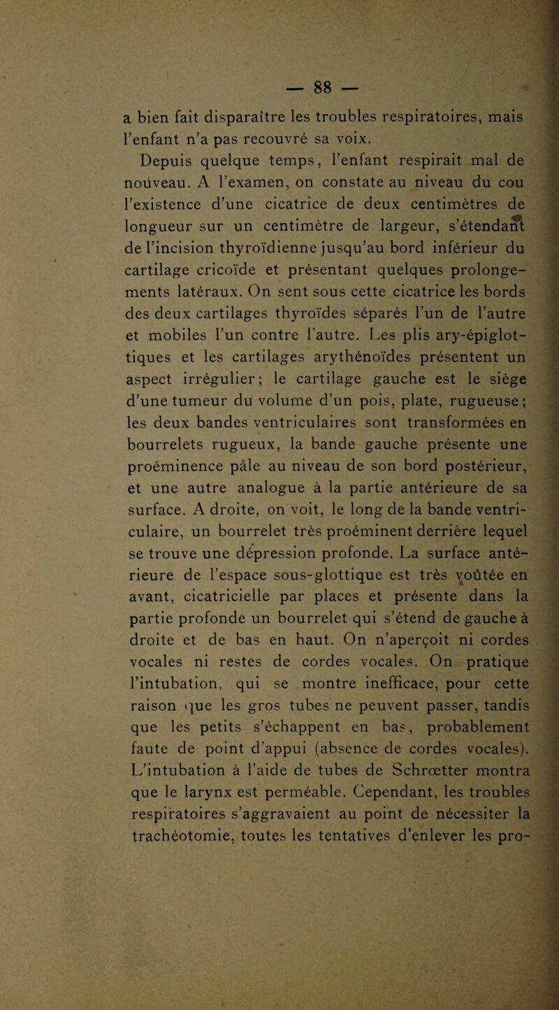 a bien fait disparaître les troubles respiratoires, mais l’enfant n’a pas recouvré sa voix. Depuis quelque temps, l’enfant respirait mal de noüveau. A l’examen, on constate au niveau du cou l’existence d’une cicatrice de deux centimètres de longueur sur un centimètre de largeur, s’étendant de l’incision thyroïdienne jusqu’au bord inférieur du cartilage cricoïde et présentant quelques prolonge¬ ments latéraux. On sent sous cette cicatrice les bords des deux cartilages thyroïdes séparés l’un de l’autre et mobiles l’un contre l’autre. Les plis ary-épiglot- tiques et les cartilages arythénoïdes présentent un aspect irrégulier; le cartilage gauche est le siège d’une tumeur du volume d’un pois, plate, rugueuse; les deux bandes ventriculaires sont transformées en bourrelets rugueux, la bande gauche présente une proéminence pâle au niveau de son bord postérieur, et une autre analogue à la partie antérieure de sa surface. A droite, on voit, le long de la bande ventri¬ culaire, un bourrelet très proéminent derrière lequel se trouve une dépression profonde. La surface anté¬ rieure de l’espace sous-glottique est très voûtée en avant, cicatricielle par places et présente dans la partie profonde un bourrelet qui s’étend de gauche à droite et de bas en haut. On n’aperçoit ni cordes vocales ni restes de cordes vocales. On pratique l’intubation, qui se montre inefficace, pour cette raison que les gros tubes ne peuvent passer, tandis que les petits s’échappent en bas, probablement faute de point d’appui (absence de cordes vocales). L’intubation à l’aide de tubes de Schrœtter montra que le larynx est perméable. Cependant, les troubles respiratoires s’aggravaient au point de nécessiter la trachéotomie, toutes les tentatives d’enlever les pro-