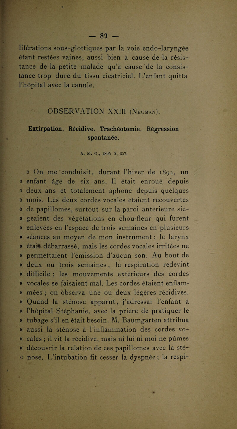 liférations sous-glottiques par la voie endo-laryngée étant restées vaines, aussi bien à cause de la résis¬ tance de la petite malade qu’à cause de la consis¬ tance trop dure du tissu cicatriciel. L’enfant quitta l’hôpital avec la canule. OBSERVATION XXIII (Neuman). Extirpation. Récidive. Trachéotomie. Régression spontanée. A. M. O., 1895 2, 357. (( On me conduisit, durant l’hiver de 1892, un « enfant âgé de six ans. 11 était enroué depuis (( deux ans et totalement aphone depuis quelques « mois. Les deux cordes vocales étaient recouvertes (( de papillomes, surtout sur la paroi antérieure sié— (( geaient des végétations en chou-fleur qui furent (( enlevées en l’espace de trois semaines en plusieurs « séances au moyen de mon instrument ; le larynx « étarê débarrassé, mais les cordes vocales irritées ne « permettaient l’émission d’aucun son. Au bout de « deux ou trois semaines, la respiration redevint (( difficile ; les mouvements extérieurs des cordes 0 vocales se faisaient mal. Les cordes étaient enflam- « mées ; on observa une ou deux légères récidives. « Quand la sténose apparut, j’adressai l’enfant à (( l’hôpital Stéphanie, avec la prière de pratiquer le « tubage s’il en était besoin. M. Baumgarten attribua (( aussi la sténose à l’inflammation des cordes vo- « cales ; il vit la récidive, mais ni lui ni moi ne pûmes (( découvrir la relation de ces papillomes avec la sté- « nose. L’intubation fit cesser la dyspnée ; la respi-