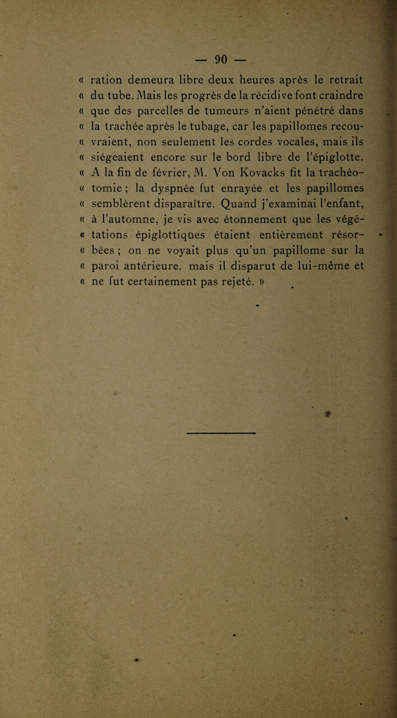 « ration demeura libre deux heures après le retrait a du tube. Mais les progrès de la récidive font craindre o que des parcelles de tumeurs n’aient pénétré dans « la trachée après le tubage, car les papillomes recou- « vraient, non seulement les cordes vocales, mais ils « siégeaient encore sur le bord libre de l’épiglotte. (( A la fin de février, M. Von Kovacks fit la trachéo- (( tomie ; la dyspnée fut enrayée et les papillomes « semblèrent disparaître. Quand j’examinai l’enfant, « à l’automne, je vis avec étonnement que les végé- « tâtions épiglottiqües étaient entièrement résor- (( bées ; on ne voyait plus qu’un papillome sur la « paroi antérieure, mais il disparut de lui-même et « ne fut certainement pas rejeté. » » 4