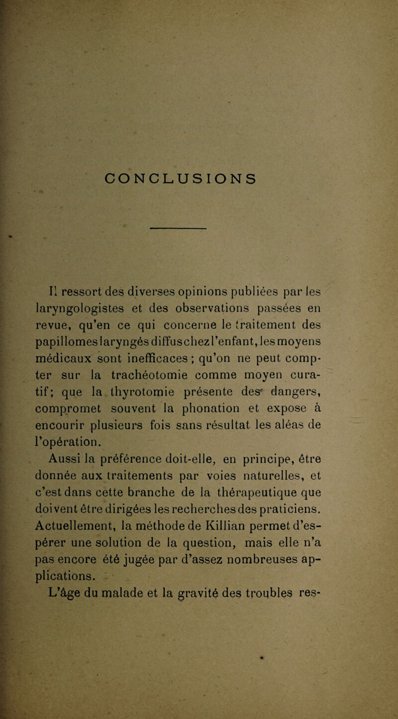 Il ressort des diverses opinions publiées par les laryngologistes et des observations passées en revue, qu’en ce qui concerne le traitement des papillomes laryngés diffuschezl’enfant, les moyens médicaux sont inefficaces ; qu’on ne peut comp¬ ter sur la trachéotomie comme moyen cura¬ tif; que la thyrotomie présente des dangers, compromet souvent la phonation et expose à encourir plusieurs fois sans résultat les aléas de l’opération. Aussi la préférence doit-elle, en principe, être donnée aux traitements par voies naturelles, et c’est dans cette branche de la thérapeutique que doivent être dirigées les recherches des praticiens. Actuellement, la méthode de Killian permet d’es¬ pérer une solution de la question, mais elle n’a pas encore été jugée par d’assez nombreuses ap¬ plications. L’âge du malade et la gravité des troubles res-