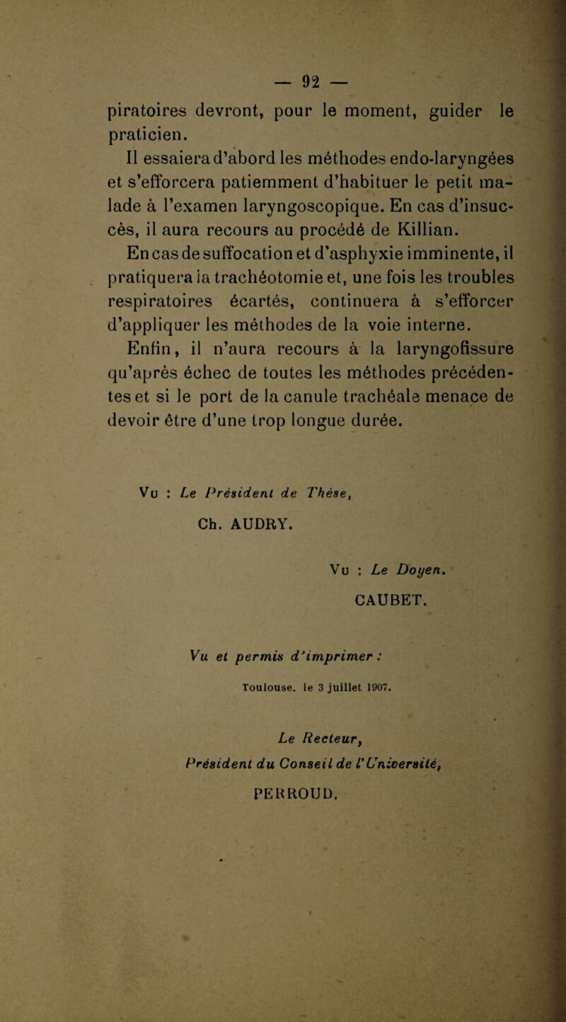 7 r'<‘- • — 92 — piratoires devront, pour le moment, guider le praticien. Il essaiera d’abord les méthodes endo-laryngées et s’efforcera patiemment d’habituer le petit ma¬ lade à l’examen laryngoscopique. En cas d’insuc¬ cès, il aura recours au procédé de Killian. En cas de suffocation et d'asphyxie imminente, il pratiquera ia trachéotomie et, une fois les troubles respiratoires écartés, continuera à s’efforcer d’appliquer les méthodes de la voie interne. Enfin, il n’aura recours à la laryngofissure qu’après échec de toutes les méthodes précéden¬ tes et si le port de la canule trachéale menace de devoir être d’une trop longue durée. Vu : Le Président de Thèse, Ch. AUDRY. Vu : Le Doyen. CAUBET. Vu et permis d'imprimer : Toulouse, le 3 juillet 1907. Le Recteur, Président du Conseil de l'Universitéf PEBROUD, JET, »