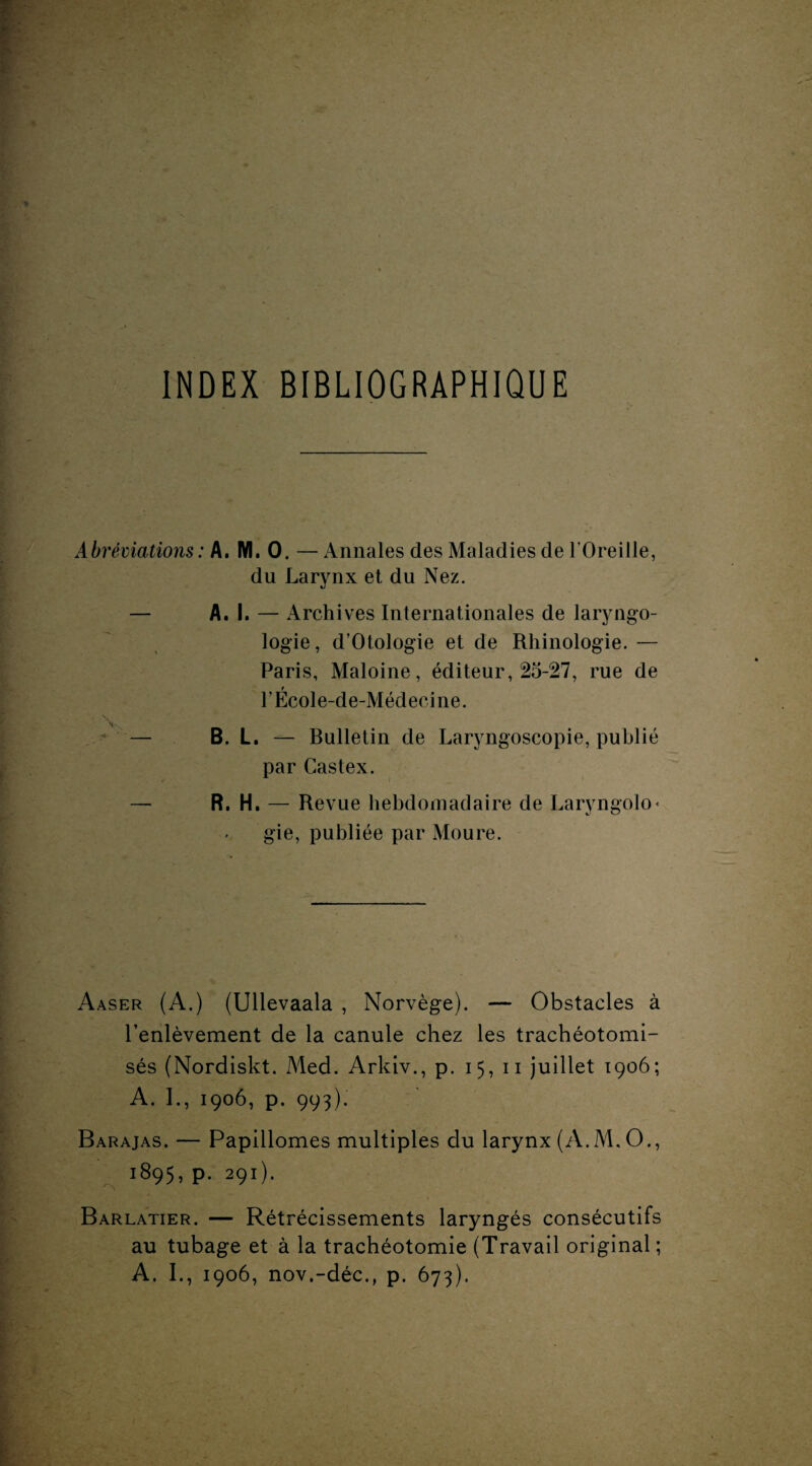 INDEX BIBLIOGRAPHIQUE Abréviations : A. M. 0. — Annales des Maladies de l’Oreille, du Larynx et du Nez. — A. I. — Archives Internationales de laryngo¬ logue, d’Otologie et de Rhinologie. — Paris, Maloine, éditeur, 25-27, rue de l’École-de-Médecine. \ ' — B. L. — Bulletin de Laryngoscopie, publié par Castex. — R. H. — Revue hebdomadaire de Laryngolo* gie, publiée par Moure. Aaser (A.) (Ullevaala , Norvège). — Obstacles à l'enlèvement de la canule chez les trachéotomi- sés (Nordiskt. Med. Arkiv., p. 15, 11 juillet 1906; A. I., 1906, p. 993). Barajas. — Papillomes multiples du larynx (A.M, O., 1895, p. 291). Barlatier. — Rétrécissements laryngés consécutifs au tubage et à la trachéotomie (Travail original ; A. I., 1906, nov.-déc., p. 673).