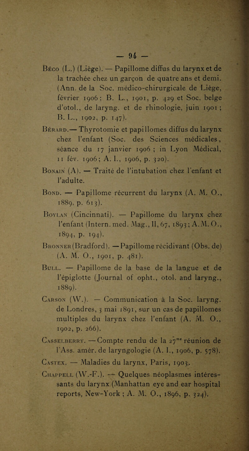 - — 94 — Béco (L.) (Liège). — Papillome diffus du larynx et de la trachée chez un garçon de quatre ans et demi. (Ann. de la Soc. médico-chirurgicale de Liège, février 1906; B. L., 1901, p. 429 et Soc. belge d’otol., de laryng. et de rhinologie, juin 1901 ; B. L., 1902, p. 147). Bérard.— Thyrotomie et papiHomes diffus du larynx chez l’enfant (Soc. des Sciences médicales, séance du 17 janvier 1906 ; in Lyon Médical, 11 fév. 1906; A. L, 1906, p. 320). Bonain (A). — Traité de l’intubation chez l’enfant et l’adulte. Bond. — Papillome récurrent du larynx (A. M. O., 1889, P- 61 3). Boylan (Cincinnati). — Papillome du larynx chez l'enfant (Intern. mecl. Mag., H, 67, 1893 ; A.M. O., 1894, P- I9-4)- BRONNER(Bradford). — Papillome récidivant (Obs. de) (A. M. O., 1901, p. 481). Bull. — Papillome de la base de la langue et de l’épiglotte (Journal of opht., otol. and laryng., 1889). Carson (W.). — Communication à la Soc. laryng. de Londres, 3 mai 1891, sur un cas de papillomes multiples du larynx chez l’enfant (A. M. O., 1902, p. 266). Casselberry. —Compte rendu de la 27me réunion de l’Ass. amér. de laryngologie (A. I., 1906, p. 578). Castex. — Maladies du larynx, Paris, 1903. Chappell (W.-F.). — Quelques néoplasmes intéres¬ sants du larynx (Manhattan eye and ear hospital