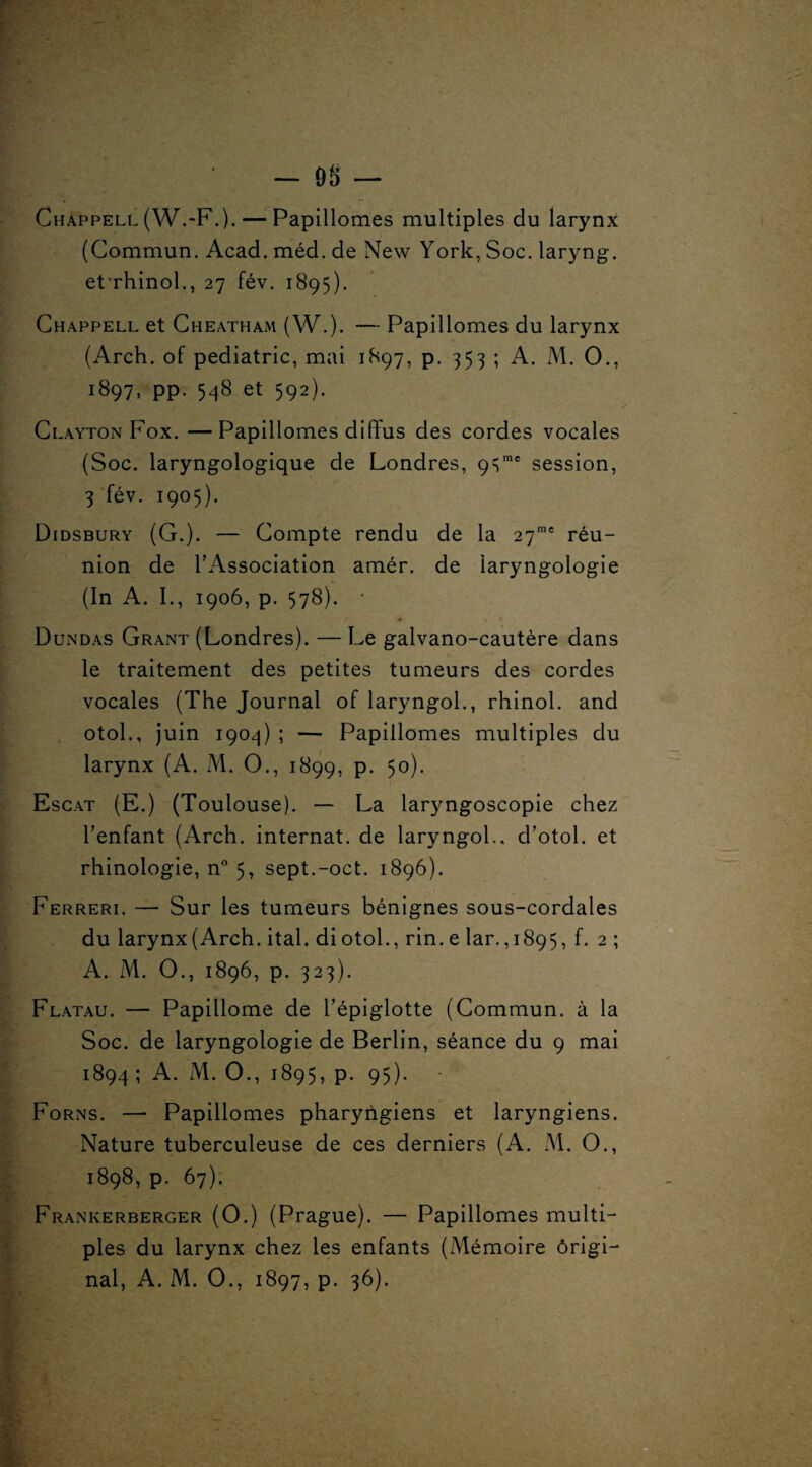 Chappell (W.-F.). — Papillomes multiples du larynx (Commun. Acad, méd. de New York, Soc. laryng. et’rhinol., 27 fév. 1895). Chappell et Cheatham (W.). — Papillomes du larynx (Arch. of pédiatrie, mai 1897, p. 353 ; A. M. O., 1897, pp. 548 et 592). Clayton Fox. —Papillomes diffus des cordes vocales (Soc. laryngologique de Londres, 9=;me session, 3 fév. 1905). Didsbury (G.). — Compte rendu de la 27me réu¬ nion de l’Association amér. de laryngologie (In A. I., 1906, p. 578). • Dundas Grant (Londres). — Le galvano-cautère dans le traitement des petites tumeurs des cordes vocales (The Journal of laryngol., rhinol. and otol., juin 1904) ; — Papillomes multiples du larynx (A. M. O., 1899, p. 50). Escat (E.) (Toulouse). — La laryngoscopie chez l’enfant (Arch. internat, de laryngol., d’otol. et rhinologie, n° 5, sept.-oct. 1896). Ferreri. — Sur les tumeurs bénignes sous-cordales du larynx (Arch. ital. diotol., rin. e lar.,i 895, f. 2; A. M. O., 1896, p. 323). Flatau. — Papillome de l’épiglotte (Commun, à la Soc. de laryngologie de Berlin, séance du 9 mai 1894; A. M. O., 1895, p. 95). Forns. — Papillomes pharyngiens et laryngiens. Nature tuberculeuse de ces derniers (A. M. O., 1898, p. 67). Frankerberger (O.) (Prague). — Papillomes multi¬ ples du larynx chez les enfants (Mémoire origi¬