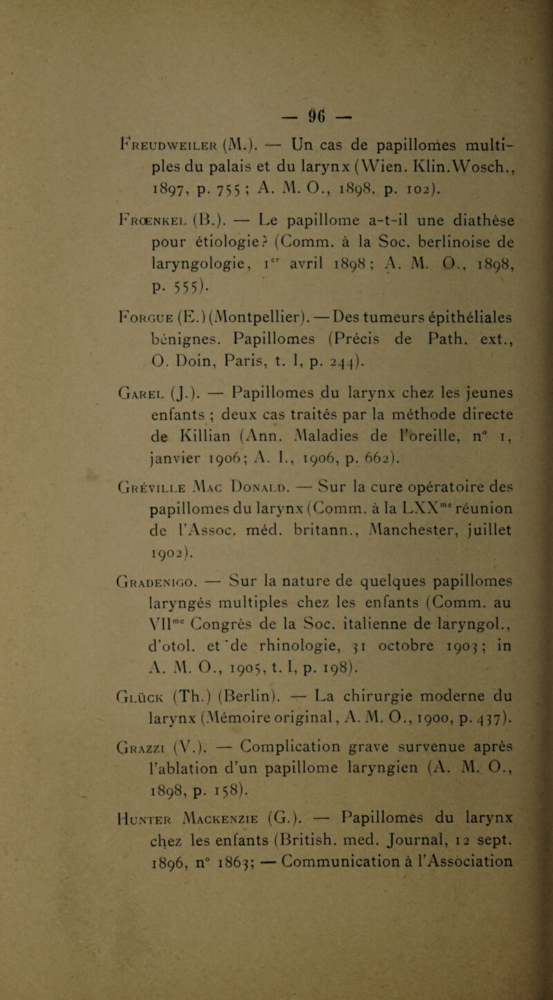 Freudweiler (M.). — Un cas de papillomes multi¬ ples du palais et du larynx (Wien. Klin.Wosch., 1897, p. 755 ; A. M. O., 1898, p. 102). * Froenkel (B.). — Le papillome a-t-il une diathèse pour étiologie? (Comm. à la Soc. berlinoise de laryngologie, icr avril 1898; A. M. O., 1898, P- 5 5 5). Forgue (E.) (Montpellier). — Des tumeurs épithéliales bénignes. Papillomes (Précis de Path. ext., O. Doin, Paris, t. I, p. 244). Garel (J.). — Papillomes du larynx chez les jeunes enfants ; deux cas traités par la méthode directe de Killian (Ann. Maladies de l’oreille, n° 1, janvier 1906; A. F, 1906, p. 662). Gréville Mac Donald. — Sur la cure opératoire des papillomes du larynx (Comm. à la LXXme réunion de l’Assoc. méd. britann., Manchester, juillet 1902). Gradenigo. — Sur la nature de quelques papillomes laryngés multiples chez les enfants (Comm. au VIlme Congrès de la Soc. italienne de laryngol., d’otol. et'de rhinologie, 31 octobre 1903; in A. M. O., 1905,1.1, p. 198). Glück (Th.) (Berlin). — La chirurgie moderne du larynx (.Mémoire original, A. M. O., 1900, p. 437). Grazzi (V.). — Complication grave survenue après Tablation d’un papillome laryngien (A. M. O., 1898, p. 158). Monter Mackenzie (G.). — Papillomes du larynx chez les enfants (British. med. Journal, 12 sept. 1896, n° 1863; — Communication à l’Association