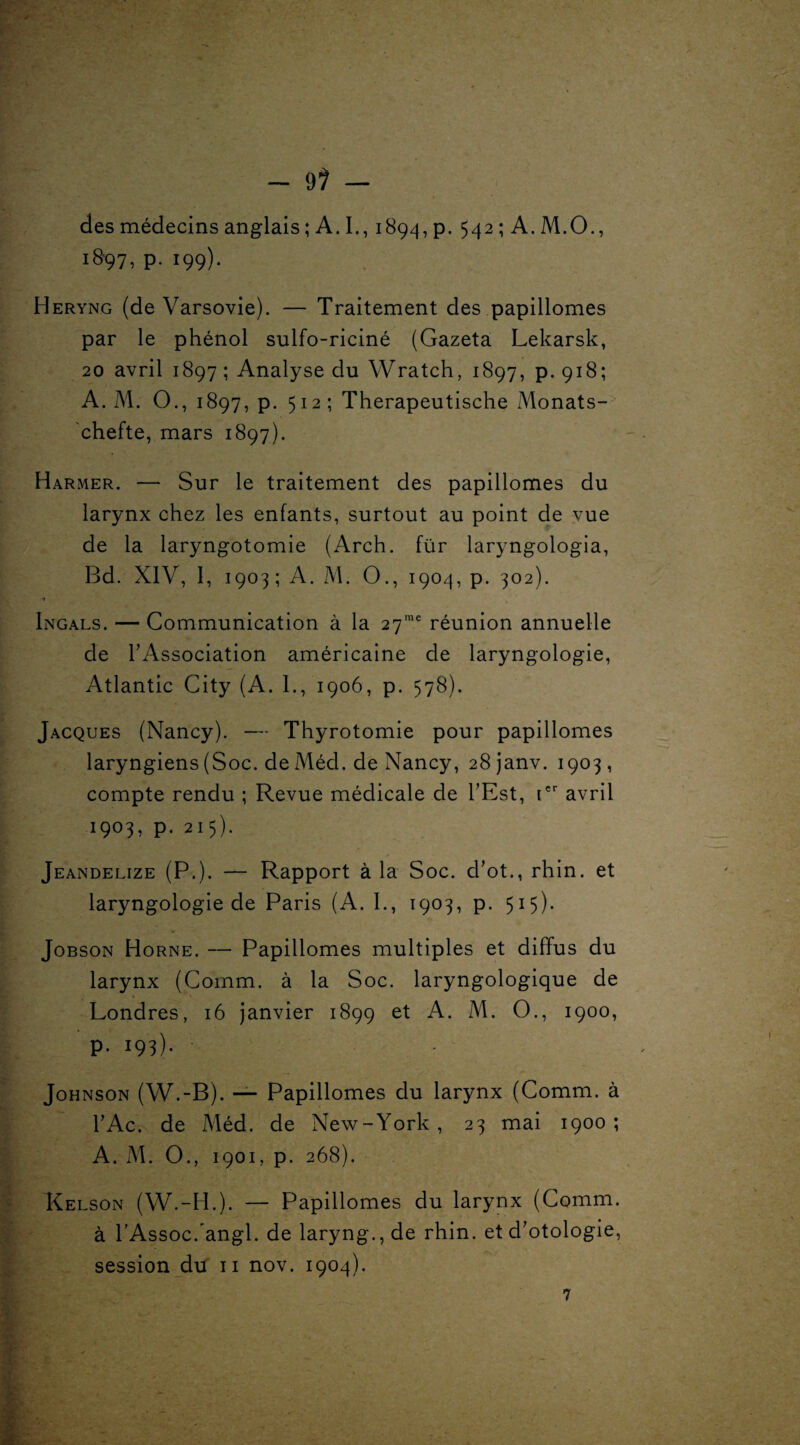 des médecins anglais ; A. I., 1894, p. 542 ; A. M.O., 18-97, p. 199). Heryng (de Varsovie). — Traitement des papillomes par le phénol sulfo-riciné (Gazeta Lekarsk, 20 avril 1897; Analyse du Wratch, 1897, p. 918; A. M. O., 1897, p. 512; Therapeutische Monats- chefte, mars 1897). Harmer. — Sur le traitement des papillomes du larynx chez les enfants, surtout au point de vue de la laryngotomie (Arch. für laryngologia, Bd. XIV, 1, 1903; A. M. O., 1904, p. 302). Ingals. — Communication à la 27me réunion annuelle de l'Association américaine de laryngologie, Atlantic City (A. 1., 1906, p. 578). Jacques (Nancy). — Thyrotomie pour papillomes laryngiens (Soc. de Méd. de Nancy, 28janv. 1903, compte rendu ; Revue médicale de l'Est, [er avril 1903, p. 215). Jeandelize (P.)* — Rapport à la Soc. d’ot., rhin. et laryngologie de Paris (A. 1., 1903, p. 515). Jobson Horne. — Papillomes multiples et diffus du larynx (Comm. à la Soc. laryngologique de Londres, 16 janvier 1899 et A. M. O., 1900, p. 193). Johnson (W.-B). — Papillomes du larynx (Comm. à l'Ac. de Méd. de New-York, 23 mai 1900; A. M. O., 1901, p. 268). Kelson (W.-H.). — Papillomes du larynx (Comm. à l’Assoc/angl. de laryng.,de rhin. et d'otologie,