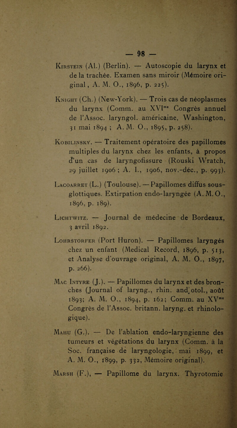 Kirstein (Al.) (Berlin). — Autoscopie du larynx et de la trachée. Examen sans miroir (Mémoire ori¬ ginal, A. M. O., 1896, p. 225). Knight (Ch.) (New-York). — Trois cas de néoplasmes du larynx (Comm. au XVlrae Congrès annuel de l’Assoc. laryngol. américaine, Washington, 31 mai 1894 ; A. M. O., 1895, p. 258). Kobilinsky. — Traitement opératoire des papillomes multiples du larynx chez les enfants, à propos cf’un cas de laryngofissure (Rouski Wratch, 29 juillet 1906 ; A. I., 1906, nov.-déc., p. 993). Lacoarret (L.) (Toulouse). — Papillomes diffus sous- glottiques. Extirpation endo-laryngée (A.M.O., 1896, p. 189). Lichtwitz. — Journal de médecine de Bordeaux, 3 avril 1892. Lohrstorfer (Port Huron). — Papillomes laryngés chez un enfant (Medical Record, 1896, p. 513, et Analyse d’ouvrage original, A. M. O., 1897, p. 266). Mac Intyre (J.). — Papillomes du larynx et des bron¬ ches (Journal of laryng., rhin. and^otol., août 1893; A. M. O., 1894, p. 162; Comm. au XVme Congrès de l’Assoc. britann. laryng. et rhinolo- gique). Mahu (G.). — De l’ablation endo-laryngienne des tumeurs et végétations du larynx (Comm. à la Soc. française de laryngologie, mai 1899, et A. M. O., 1899, p. 332, Mémoire original). Marsh (F.), — Papillome du larynx. Thyrotomie