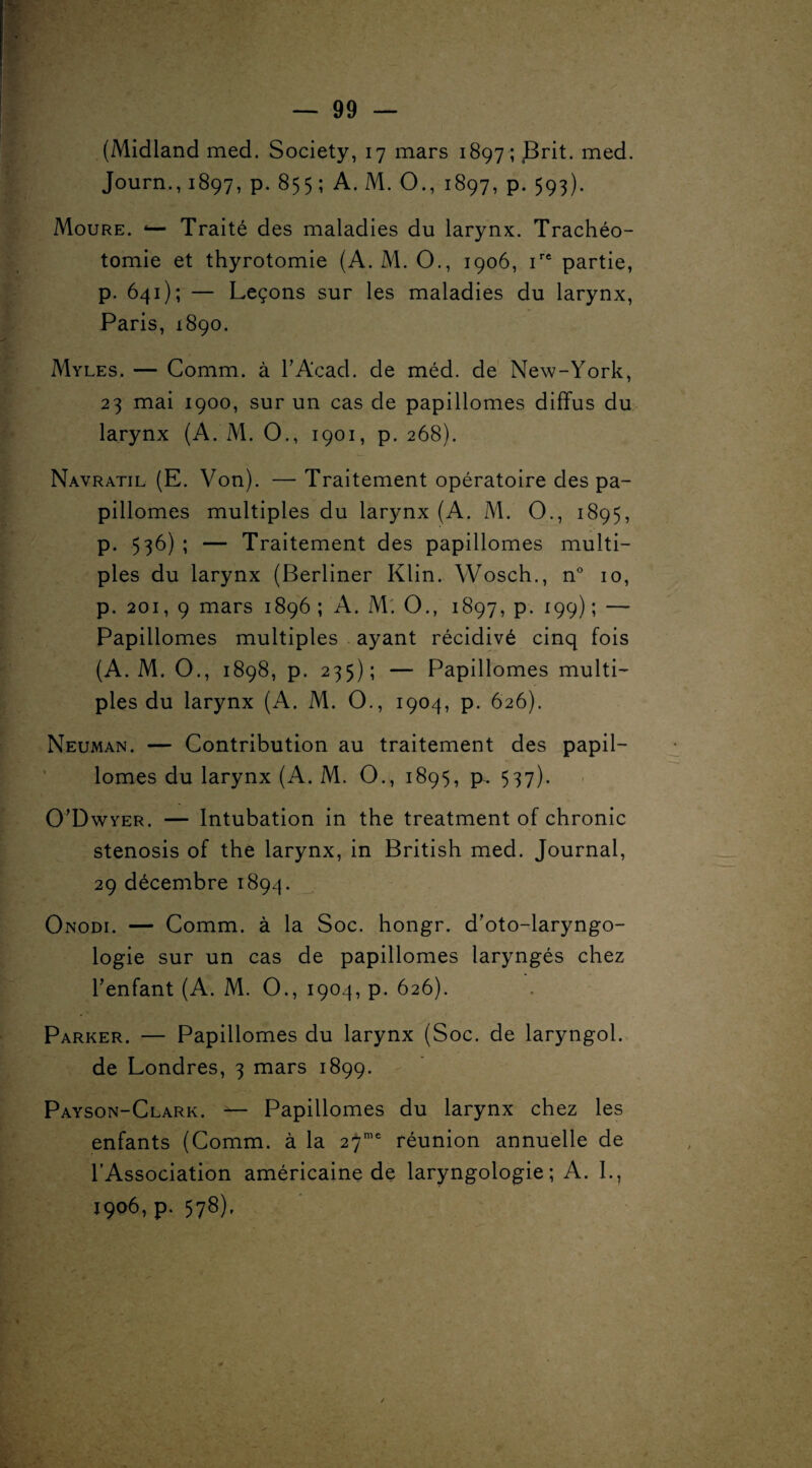 (Midland med. Society, 17 mars 1897; Brit. med. Journ., 1897, p. 855 ; A. M. O., 1897, p. 593). Moure. 4— Traité des maladies du larynx. Trachéo¬ tomie et thyrotomie (A. M. O., 1906, irt partie, p. 641); — Leçons sur les maladies du larynx, Paris, 1890. Myles. — Comm. à h Acad, de méd. de New-York, 23 mai 1900, sur un cas de papillomes diffus du larynx (A. M. O., 1901, p. 268). Navratil (E. Von). — Traitement opératoire des pa¬ pillomes multiples du larynx (A. M. O., 1895, p. 536) ; — Traitement des papillomes multi¬ ples du larynx (Berliner Klin. Wosch., n° 10, p. 201, 9 mars 1896 ; A. M'. O., 1897, p. 199) ; — Papillomes multiples ayant récidivé cinq fois (A. M. O., 1898, p. 235); — Papillomes multi¬ ples du larynx (A. M. O., 1904, p. 626). Neuman. — Contribution au traitement des papil¬ lomes du larynx (A. M. O., 1895, p. 537). O’Dwyer. — Intubation in the treatment of chronic stenosis of the larynx, in British med. Journal, 29 décembre 1894. Onodi. — Comm. à la Soc. hongr. d’oto-laryngo- logie sur un cas de papillomes laryngés chez l'enfant (A. M. O., 1904, p. 626). Parker. — Papillomes du larynx (Soc. de laryngol. de Londres, 3 mars 1899. Payson-Clark. — Papillomes du larynx chez les enfants (Comm. à la 27me réunion annuelle de l’Association américaine de laryngologie ; A. I., 1906, p. 578).