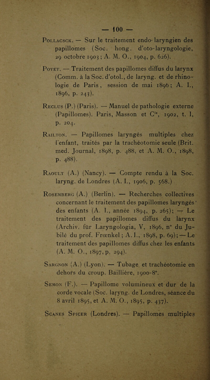 Pollacsck. — Sur le traitement endo- laryngien des papillomes (Soc. hong. d’oto-laryngologie, 29 octobre 1903 ; A. M. O., 1904, p. 626). Poyet. — Traitement des papillomes diffus du larynx (Comm. à la Soc. d’otol., de laryng. et de rhino- logie de Paris, session de mai 1896; A. I., 1896, p. 243). Reclus (P.) (Paris). — Manuel de pathologie externe (Papillomes). Paris, Masson et Cie, 1902, t. I, p. 204. Railton. — Papillomes laryngés multiples chez l’enfant, traités par la trachéotomie seule (Brit. med. Journal, 1898, p. 488, et A. M. O., 1898, p. 488). Raoult (A.) (Nancy). — Compte rendu à la Soc. laryng. de Londres (A. I., 1906, p. 568.) Rosemberg (A.) (Berlin). — Recherches collectives concernant le traitement des papillomes laryngés* des enfants (A. 1., année 1894, P- 265); — Le traitement des papillomes diffus du larynx (Archiv. für Laryngologia, V, 1896, n° du Ju¬ bilé du prof. Frœnkel ; A. I., 1898, p. 69) ; — Le traitement des papillomes diffus chez les enfants (A. M. O., 1897, p. 294). Sargnon (A.) (Lyon). — Tubage et trachéotomie en dehors du croup. Baillière, 1900-8°. Semon (F.). — Papillome volumineux et dur de la corde vocale (Soc. laryng. de Londres, séance du 8 avril 1895, et A. M. O., 1895, p. 437). Scanes Spicer (Londres). — Papillomes multiples