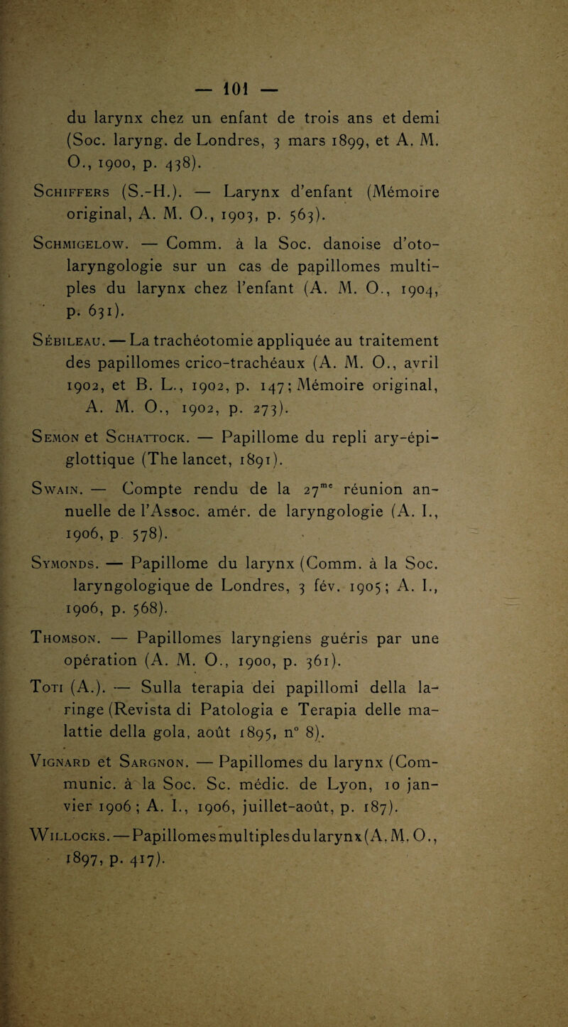 du larynx chez un enfant de trois ans et demi (Soc. laryng. de Londres, 3 mars 1899, et A. M. O., 1900, p. 438). Schiffers (S.-H.). — Larynx d’enfant (Mémoire original, A. M. O., 1903, p. 563). Schmigelow. — Comm. à la Soc. danoise d’oto- laryngologie sur un cas de papillomes multi¬ ples du larynx chez l’enfant (A. M. O., 1904, p. 631). Sébileau. — La trachéotomie appliquée au traitement des papillomes crico-trachéaux (A. M. O., avril 1902, et B. L., 1902, p. 147; Mémoire original, A. M. O., 1902, p. 273). Semon et Schattock. — Papillome du repli ary-épi- glottique (The lancet, 1891). Swain. — Compte rendu de la 27mc réunion an¬ nuelle de l’Assoc. amér. de laryngologie (A. I., 1906, p. 578). Symonds. — Papillome du larynx (Comm. à la Soc. laryngologique de Londres, 3 fév. 1905; A. I., 1906, p. 568). Thomson. — Papillomes laryngiens guéris par une opération (A. M. O., 1900, p. 361). Toti (A.). — Sulla terapia dei papillomi délia la- ringe (Revista di Patologia e Terapia delle ma- lattie délia gola, août 1895, n° 8). Vignard et Sargnon. — Papillomes du larynx (Com¬ munie. à la Soc. Sc. médic. de Lyon, 10 jan¬ vier 1906; A. I., 1906, juillet-août, p. 187). Willocks. — Papillomes multiples du larynx (A. M. O., • P- 4J7)-