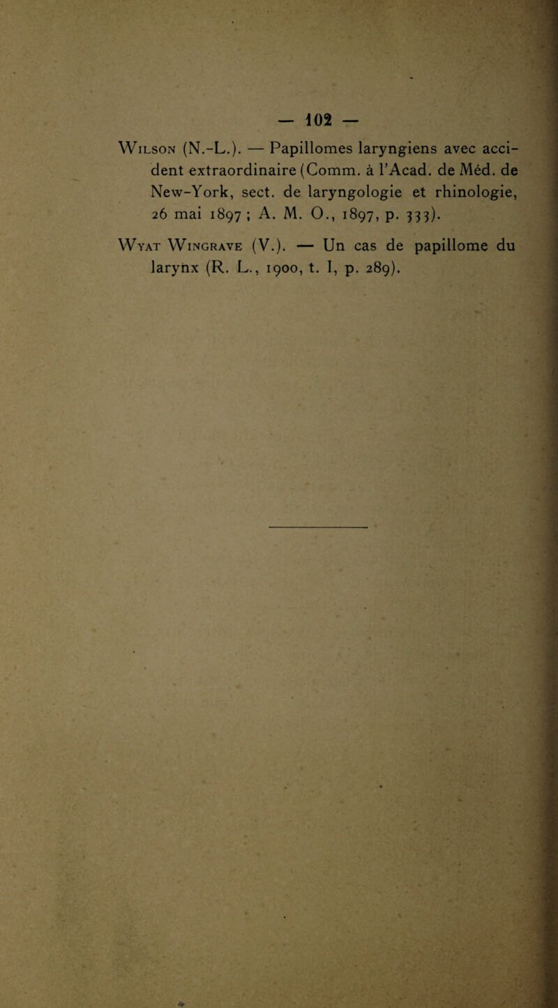 Wilson (N.-L.). — Papillomes laryngiens avec acci¬ dent extraordinaire (Comm. à TAcad. de Méd. de New-York, sect. de laryngologie et rhinologie, 26 mai 1897 ; A. M. O., 1897, p. 333). / Wyat Wingrave (V.). — Un cas de papillome du larynx (R. L., 1900, t. I, p. 289).