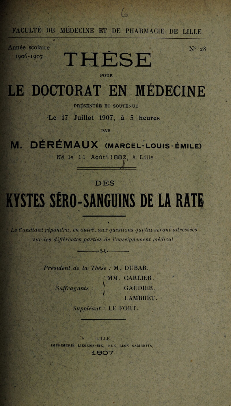 Année scolaire 1906-1907 N° 28 POUR LE DQCTORAT EN MÉDECINE PRÉSENTÉE ET SOUTENUE Le 17 Juillet 1907, à 5 heures PAR M. DEREMAUX (MARCEL-LOUIS-ÉMILE) Né le 11 Août' 1881. à Lille -ji— DES KYSTES SËR0-SANGU1NS DE LA RATE * Le Candidat rêpàiidra, en outre, aux questions qui lui seront adressées sur les différentes parties de Venseignement médical 'X' Président de la Thèse : M. DUBAR. MM. CARLIER. Suffragants : ! G AU DIE R. LAMBRET. Suppléant : LE FORT. , /* V LILLE IMPRIMERIE LIÉGEOIS-SIX, RUE LÉON GAMI1ETTA 1907 r