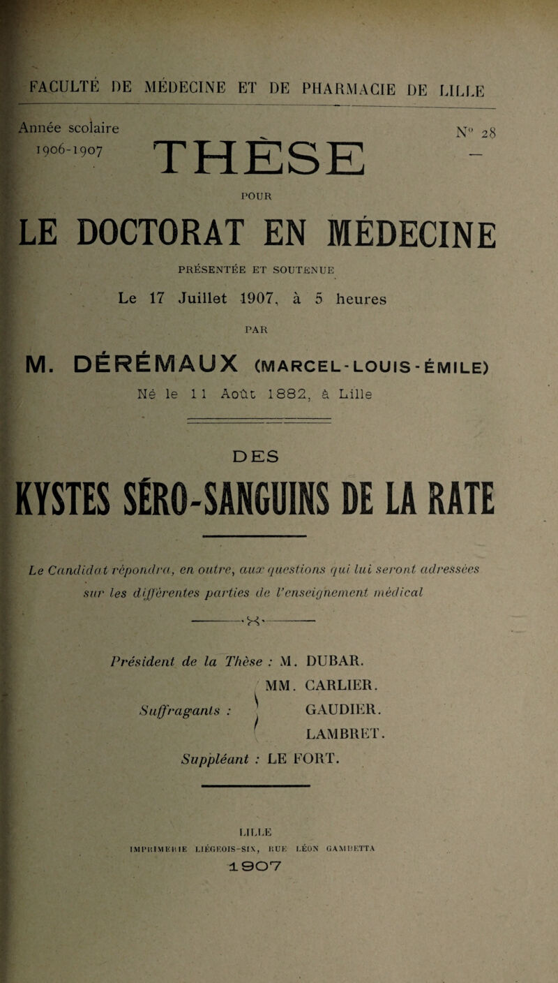 Année scolaire 1906-1907 N° 28 POUR LE DOCTORAT EN MÉDECINE PRÉSENTÉE ET SOUTENUE Le 17 Juillet 1907, à 5 heures PAR M. DÉRÉMAUX (marcel-louis-émile) Né le 11 Août 1882, à Lille DES KYSTES SËRO-SANGUINS DE LA RATE Le Candidat répondra, en outre, aux questions qui lui seront adressées sur les différentes parties de l’enseignement médical -H-- Président de la Thèse : M. DUBAR. û A-'' ' ' ' MM. CARLIER. Suffragants : ^ GAUDIER. LAMBRKT. Suppléant : LE FORT. ijlle IMPRIMERIE LIÉGKOIS-SIX, RUE LÉON GAMUKTTA 1907