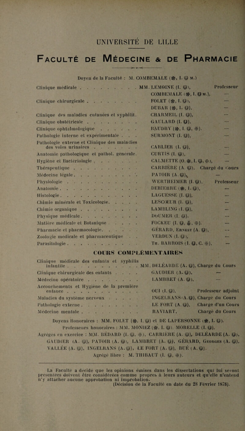 UNIVERSITE DE LILLE Faculté de Médecine & de Pharmacie -—-=- Doyen de la Faculté : M. COMBEMALE (ifr, I. 4£ m.) Clinique médicale.MM. LEMOINE (I. $), Professeur COMBEMALE ($, L4|m.), — Clinique chirurgicale. FOLET (^,1.41), — DUBAR (#, I. 41), - ■ Clinique des maladies cutanées et syphilit. CHARMEIL (f. 41), Clinique obstétricale. GAULARD (I. 41), Clinique ophtalmologique ...... BAUDRY 1.41, >»<). — Pathologie interne et expérimentale . . . SURMONT (I. 41), — Pathologie externe et Clinique des maladies des voies urinaires. CARLIER (1.41), — Anatomie pathologique et palhol. générale. CURTIS (I. 41), — Hygiène et Bactériologie .. CA EMETTE (O. I. 41, *), — Thérapeutique. CARRIÈRE (A. 41). Chargé du Cours Médecine légale.’. PATOIR (A.$£)% — Physiologie. WERTHEIMER (1. 41), Professeur Anatomie. DEBIERRE (ifc, I. 4)0. — Histologie. LAGUESSE (1.4)0, — Chimie minérale et Toxicologie. LESCOEUR (1. 41), — Chimie organique. LAMBL1NG il. Q), — Physique médicale.. DoU.VlER (.1.4)0' Matière médicale et Botanique. FOGKEU (I. 41, ®, >Ï0- — Pharmacie et pharmacologie. GERARD, Ernest (A. 41), Zoologie médicale et pharmaceutique . . VERDUN (I. 4$>, — Parasitologie. Th. BARROIS (I. 41, C. >i<)> — COURS COMPLÉMENTAIRES Clinique médicale des enfants et syphilis infantile.MM. DELEARDE (A. 4|), Charge du Cours Clinique chirurgicale des enfants .... GAUD1ER (A.4I), — Médecine opératoire. LAMBRET (A. 4£), — Accouchements et Hygiène de la première enfance .. OUI (.1. 41). Professeur adjoint Maladies du système nerveux. INGELRANS(A.4£), Chargé du Cours Pathologie externe. LE FORT (A. 4)0, Chargé d’un Cours Médecine mentale. RAYIART, Chargé du Cours Doyens Honoraires : MM. FOLET (^<, 1.4)0 et DE LAPERSONNE I. 41)- Professeurs honoraires : MM. MONIEZ I. 41) MORELLE (1.4$). Agrégés en exercice : MM. BEDABD (1.41. >s<), CARRIÈRE (A. 41), DELEARDE (A. 4)0, GAUDIER (A. 41), PAT01R (A. 4$), LAMBRET (A. 4$), GÉRARD, Georges (A. 41). VALLÉE (A. 4|), INGELRANS (A.4I), LE FORT (A. p), BUÉ(A.p). Agrégé libre : M. THIBAUT (.1. 41, >î()- La Faculté a décidé que les opinions émises dans les dissertations qui lui seront présentées doivent être considérées comme propres à leurs auteurs et qu’elle n’entend n'y attacher aucune approbation ni improbation. (Décision de la Faculté en date du 28 Février 1878).