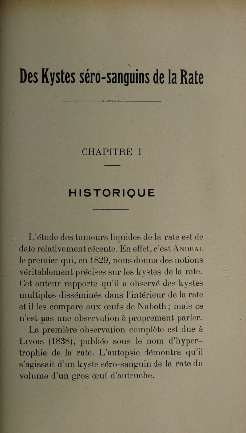 Des Kystes séro-sanguins de la Rate CHAPITRE I HISTORIQUE L'étude des tumeurs liquides de la rate est de date relativement récente. En effet, c'est Andral le premier qui, en 1829, nous donna des notions véritablement précises sur les kystes de la rate. Cet auteur rapporte qu'il a observé des kystes multiples disséminés dans l'intérieur de la rate et il les compare aux œufs de Naboth ; mais ce n'est pas une observation à proprement parler. La première observation complète est due à Livois (1838), publiée sous le nom d’hyper¬ trophie de la rate. L'autopsie démontra qu il s’agissait d’un kyste séro-sanguin de la rate du volume d'un gros œuf d’autruche.