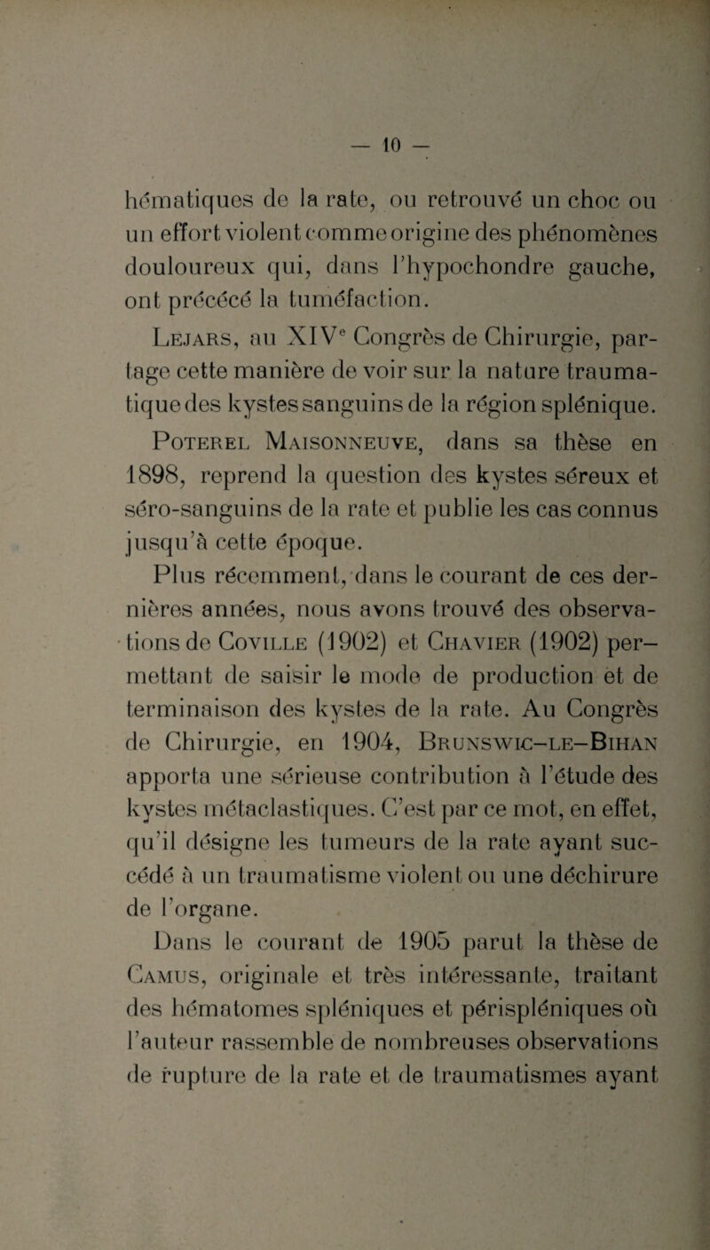 hématiques de la rate, ou retrouvé un choc ou un effort violent comme origine des phénomènes douloureux qui, dans hhypochondre gauche, ont précécé la tuméfaction. Le.iars, au XIVe Congrès de Chirurgie, par¬ tage cette manière de voir sur la nature trauma¬ tique des kystes sanguins de la région splénique. Poterel Maisonneuve, dans sa thèse en 1898, reprend la question des kystes séreux et séro-sanguins de la rate et publie les cas connus jusqu’à cette époque. Plus récemment, dans le courant de ces der¬ nières années, nous avons trouvé des observa¬ tions de Coville (1902) et Chavier (1902) per¬ mettant de saisir le mode de production et de terminaison des kystes de la rate. Au Congrès de Chirurgie, en 1904, Brunswlc-le-Bihan apporta une sérieuse contribution à l’étude des kystes métaclastiques. C’est par ce mot, en effet, qu’il désigne les tumeurs de la rate ayant suc¬ cédé à un traumatisme violent ou une déchirure de l’organe. Dans le courant de 1905 parut la thèse de Camus, originale et très intéressante, traitant des hématomes spléniques et périspléniques où l’auteur rassemble de nombreuses observations de rupture de la rate et de traumatismes ayant