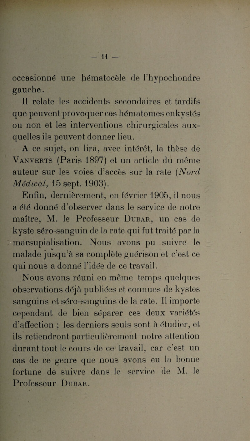occasionné une hématocèle de l’hypochondre gauche. 11 relate les accidents secondaires et tardifs que peuvent provoquer ces hématomes enkystés ou non et les interventions chirurgicales aux¬ quelles ils peuvent donner lieu. A ce sujet, on lira, avec intérêt, la thèse de Vanverts (Paris 1897) et un article du même auteur sur les voies d'accès sur la rate (Nord Médical, 15 sept. 1903). Enfin, dernièrement, en février 1905, il nous a été donné d’observer dans le service de notre maître, M. le Professeur Dubar, un cas de kyste séro-sanguin de la rate qui fut traité par la marsupialisation. Nous avons pu suivre le malade jusqu’à sa complète guérison et c’est ce qui nous a donné l’idée de ce travail. Nous avons réuni en même temps quelques observations déjà publiées et connues de kystes sanguins et séro-sanguins de la rate. Il importe cependant de bien séparer ces deux variétés d’affection ; les derniers seuls sont à étudier, et ils retiendront particulièrement notre attention durant tout le cours de cej travail, car c’est un cas de ce genre que nous avons eu la bonne fortune de suivre dans le service de M. le Professeur Dubar.