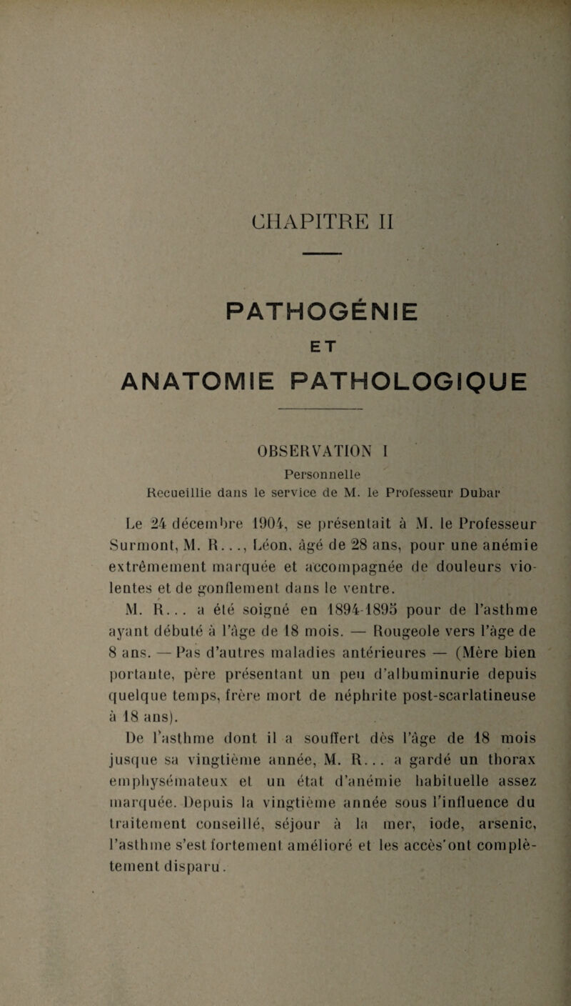 PATHOGÉNIE ET ANATOMIE PATHOLOGIQUE OBSERVATION I Personnelle Recueillie dans le service de M. le Professeur Dubar Le 24 décembre 1904, se présentait à M. le Professeur Surmont, M. R..Léon, âgé de 28 ans, pour une anémie extrêmement marquée et accompagnée de douleurs vio¬ lentes et de gonflement dans le ventre. / M. R... a été soigné en 1894-1895 pour de l’asthme ayant débuté à l’âge de 18 mois. — Rougeole vers l’âge de 8 ans. —Pas d’autres maladies antérieures — (Mère bien portante, père présentant un peu d’albuminurie depuis quelque temps, frère mort de néphrite post-scarlatineuse à 18 ans). De l’asthme dont il a souflert dès l’âge de 18 mois jusque sa vingtième année, M. R... a gardé un thorax emphysémateux el un état d’anémie habituelle assez marquée. Depuis la vingtième année sous l’influence du traitement conseillé, séjour à la mer, iode, arsenic, l’asthme s’est fortement amélioré et les accès’ont complè¬ tement disparu.