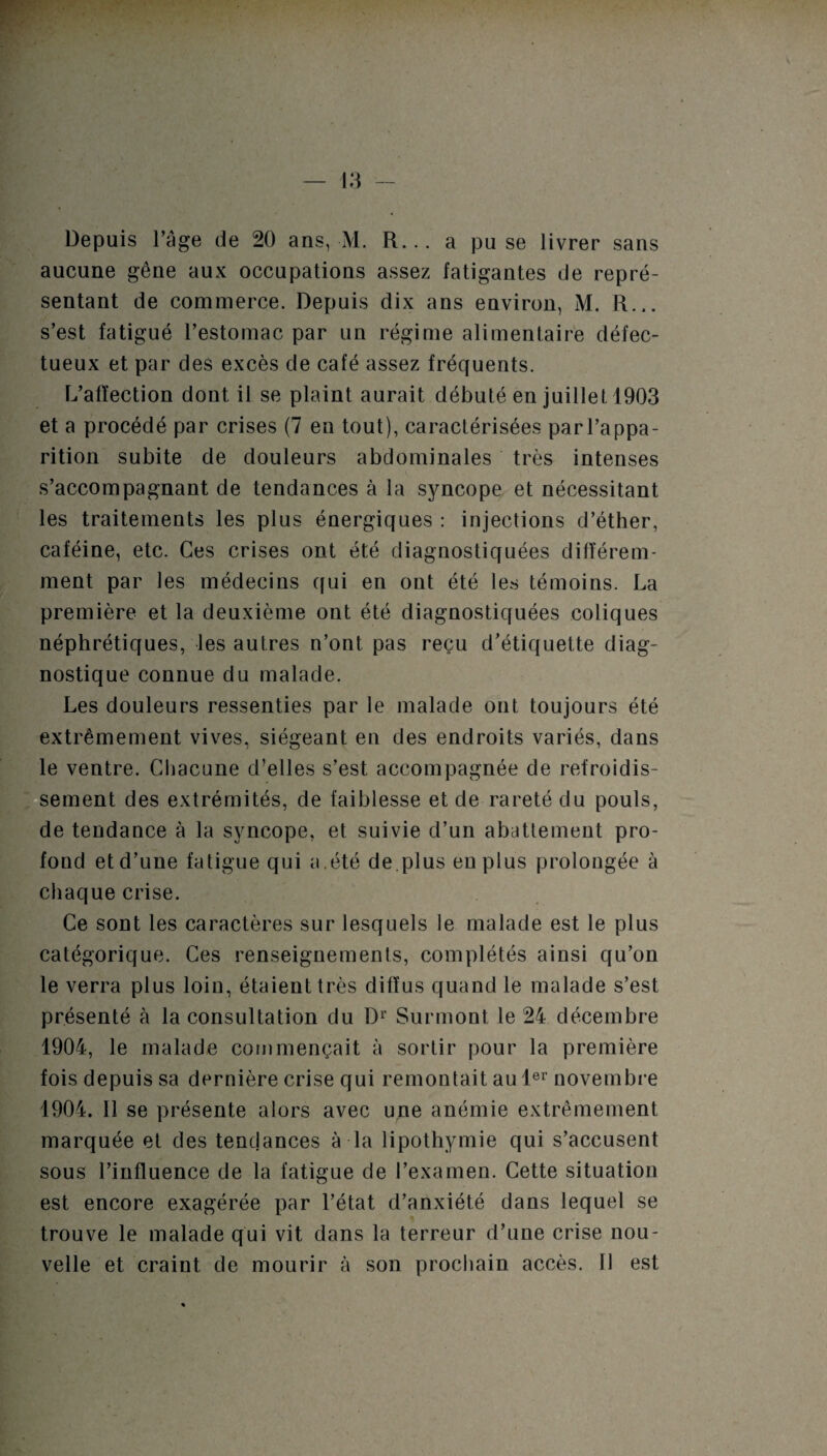 aucune gêne aux occupations assez fatigantes de repré¬ sentant de commerce. Depuis dix ans environ, M. R... s’est fatigué l’estomac par un régime alimentaire défec¬ tueux et par des excès de café assez fréquents. L’affection dont il se plaint aurait débuté en juillet 1903 et a procédé par crises (7 en tout), caractérisées parl’appa- rition subite de douleurs abdominales très intenses s’accompagnant de tendances à la syncope et nécessitant les traitements les plus énergiques : injections d’éther, caféine, etc. Ces crises ont été diagnostiquées différem¬ ment par les médecins qui en ont été les témoins. La première et la deuxième ont été diagnostiquées coliques néphrétiques, les autres n’ont pas reçu d’étiquette diag¬ nostique connue du malade. Les douleurs ressenties par le malade ont toujours été extrêmement vives, siégeant en des endroits variés, dans le ventre. Chacune d’elles s’est accompagnée de refroidis¬ sement des extrémités, de faiblesse et de rareté du pouls, de tendance à la syncope, et suivie d’un abattement pro¬ fond et d’une fatigue qui a.été de.plus eu plus prolongée à chaque crise. Ce sont les caractères sur lesquels le malade est le plus catégorique. Ces renseignements, complétés ainsi qu’on le verra plus loin, étaient très diffus quand le malade s’est présenté à la consultation du Dr Surmont le 24 décembre 1904, le malade commençait à sortir pour la première fois depuis sa dernière crise qui remontait au 1er novembre 1904. 11 se présente alors avec une anémie extrêmement marquée et des tendances à la lipothymie qui s’accusent sous l’influence de la fatigue de l’examen. Cette situation est encore exagérée par l’état d’anxiété dans lequel se trouve le malade qui vit dans la terreur d’une crise nou¬ velle et craint de mourir à son prochain accès. Il est