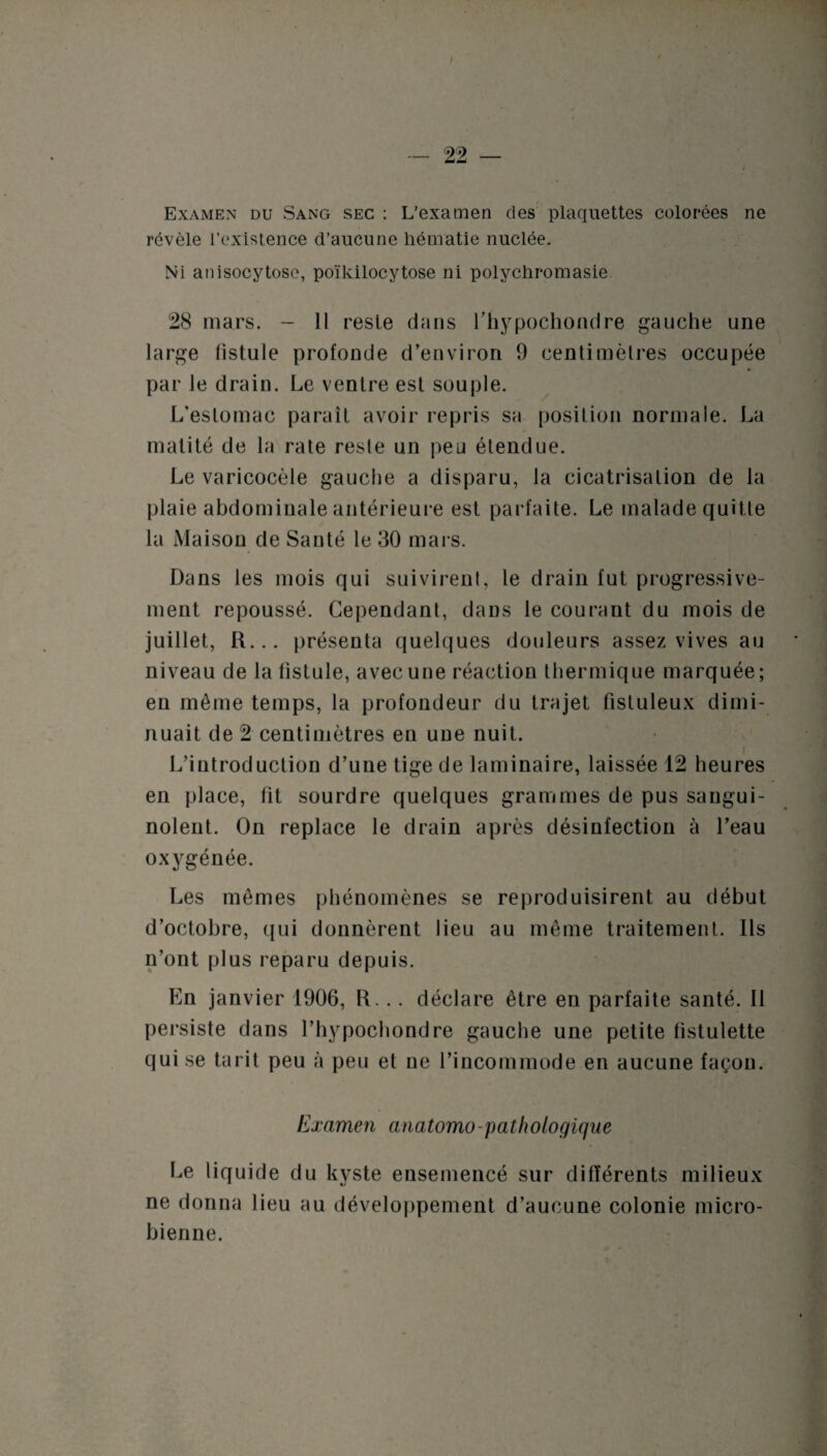 Examen du Sang sec ; L’examen des plaquettes colorées ne révèle l’existence d’aucune hématie nuclée. Ni anisocytosc, poïkilocytose ni polychromasie 28 mars. - 11 reste dans l’hypochondre gauche une large fistule profonde d’environ 9 centimètres occupée par le drain. Le ventre est souple. L’estomac paraît avoir repris sa position normale. La matité de la rate reste un peu étendue. Le varicocèle gauche a disparu, la cicatrisation de la plaie abdominale antérieure est parfaite. Le malade quitte la Maison de Sauté le 30 mars. Dans les mois qui suivirent, le drain fut progressive¬ ment repoussé. Cependant, dans le courant du mois de juillet, R... présenta quelques douleurs assez vives au niveau de la fistule, avec une réaction thermique marquée; en même temps, la profondeur du trajet fistuleux dimi¬ nuait de 2 centimètres en une nuit. L’introduction d’une tige de laminaire, laissée 12 heures en place, fit sourdre quelques grammes de pus sangui¬ nolent. On replace le drain après désinfection à l’eau oxygénée. Les mômes phénomènes se reproduisirent au début d’octobre, qui donnèrent lieu au même traitement. Ils n’ont plus reparu depuis. En janvier 1906, R. .. déclare être en parfaite santé. Il persiste dans l’hypochondre gauche une petite fistulette qui se tarit peu à peu et ne l’incommode en aucune façon. Examen anatomo-pathologique Le liquide du kyste ensemencé sur différents milieux ne donna lieu au développement d’aucune colonie micro¬ bienne.