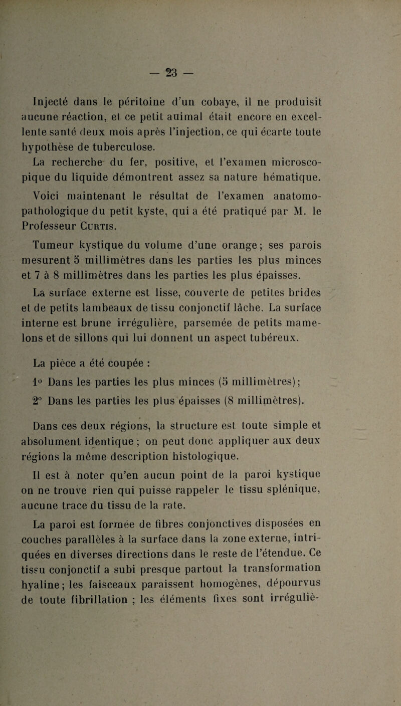 Injecté dans le péritoine d’un cobaye, il ne produisit aucune réaction, et ce petit auirnal était encore en excel¬ lente santé deux mois après l’injection, ce qui écarte toute hypothèse de tuberculose. La recherche du fer, positive, et l’examen microsco¬ pique du liquide démontrent assez sa nature hématique. Voici maintenant le résultat de l’examen anatomo¬ pathologique du petit kyste, qui a été pratiqué par M. le Professeur Curtis. Tumeur kystique du volume d’une orange; ses parois mesurent 5 millimètres dans les parties les plus minces et 7 à 8 millimètres dans les parties les plus épaisses. La surface externe est lisse, couverte de petites brides et de petits lambeaux de tissu conjonctif lâche. La surface interne est brune irrégulière, parsemée de petits mame¬ lons et de sillons qui lui donnent un aspect tubéreux. La pièce a été coupée : 1° Dans les parties les plus minces (5 millimètres); 2° Dans les parties les plus épaisses (8 millimètres). Dans ces deux régions, la structure est toute simple et absolument identique ; on peut donc appliquer aux deux régions la même description histologique. Il est à noter qu’en aucun point de la paroi kystique on ne trouve rien qui puisse rappeler le tissu splénique, aucune trace du tissu de la rate. La paroi est formée de fibres conjonctives disposées en couches parallèles à la surface dans la zone externe, intri¬ quées en diverses directions dans le reste de l’étendue. Ce tissu conjonctif a subi presque partout la transformation hyaline; les faisceaux paraissent homogènes, dépourvus de toute fibrillation ; les éléments fixes sont irréguliè-