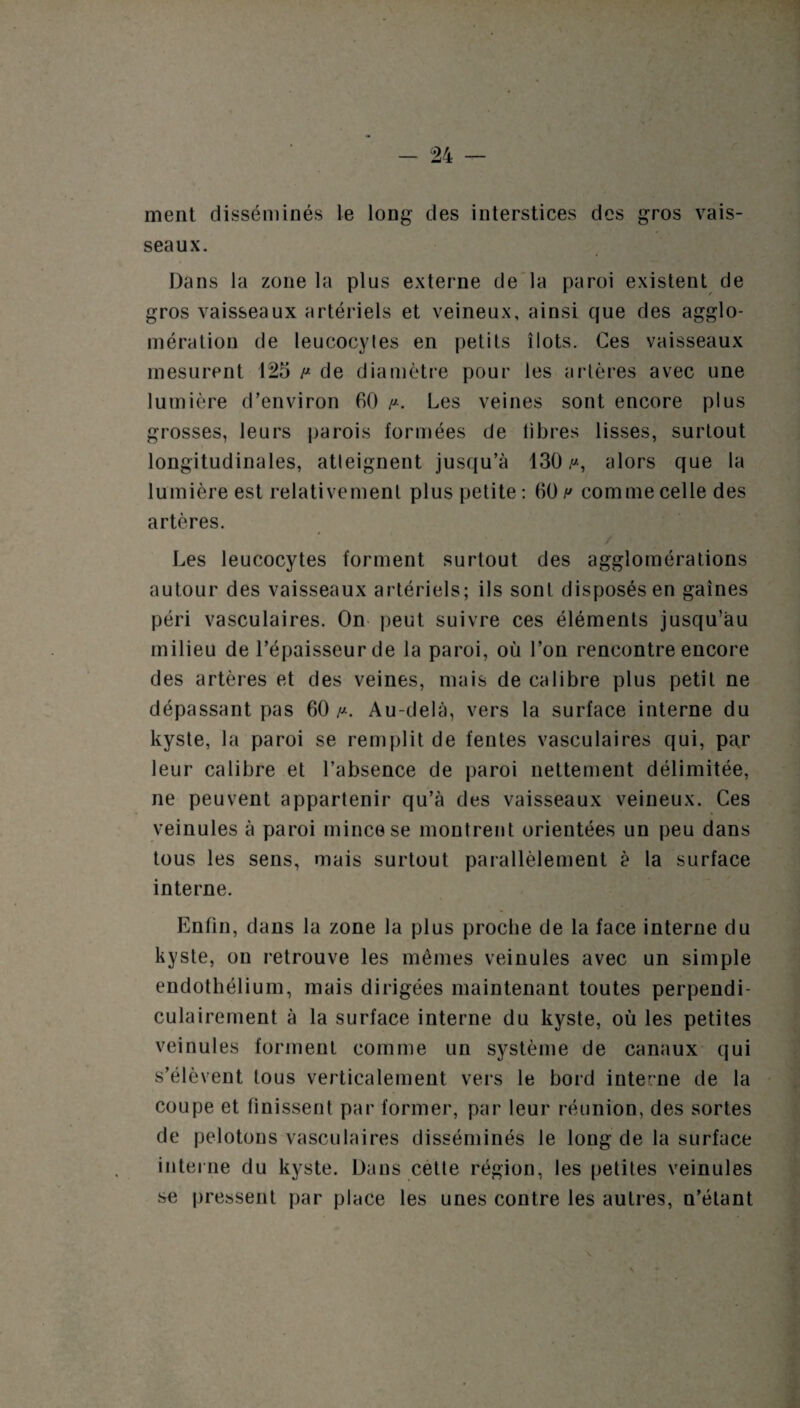 ment disséminés le long des interstices des gros vais¬ seaux. Dans la zone la plus externe de la paroi existent de gros vaisseaux artériels et veineux, ainsi que des agglo¬ mération de leucocyles en petits îlots. Ces vaisseaux mesurent 125 p de diamètre pour les artères avec une lumière d’environ 60 /*. Les veines sont encore plus grosses, leurs parois formées de libres lisses, surtout longitudinales, atteignent jusqu’à 130 y-, alors que la lumière est relativement plus petite: 60 h comme celle des artères. Les leucocytes forment surtout des agglomérations autour des vaisseaux artériels; ils sont disposés en gaines péri vasculaires. On peut suivre ces éléments jusqu’au milieu de l’épaisseur de la paroi, où l’on rencontre encore des artères et des veines, mais de calibre plus petit ne dépassant pas 60 /*. Au-delà, vers la surface interne du kyste, la paroi se remplit de fentes vasculaires qui, par leur calibre et l’absence de paroi nettement délimitée, ne peuvent appartenir qu’à des vaisseaux veineux. Ces veinules à paroi mince se montrent orientées un peu dans tous les sens, mais surtout parallèlement è la surface interne. Enfin, dans la zone la plus proche de la face interne du kyste, on retrouve les mêmes veinules avec un simple endothélium, mais dirigées maintenant toutes perpendi¬ culairement à la surface interne du kyste, où les petites veinules forment comme un système de canaux qui s’élèvent tous verticalement vers le bord interne de la coupe et finissent par former, par leur réunion, des sortes de pelotons vasculaires disséminés le long de la surface interne du kyste. Dans cette région, les petites veinules se pressent par place les unes contre les autres, n’étant