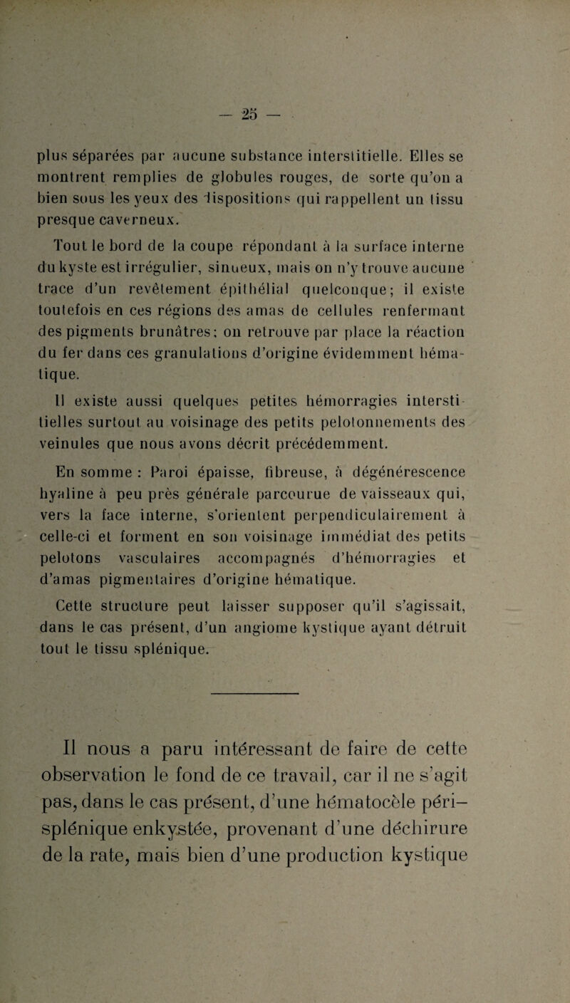 plus séparées par aucune substance interstitielle. Elles se montrent remplies de globules rouges, de sorte qu’on a bien sous les yeux des Impositions qui rappellent un lissu presque caverneux. Tout le bord de la coupe répondant à la surface interne du kyste est irrégulier, sinueux, mais on n’y trouve aucune trace d’un revêtement épithélial quelconque; il existe toulefois en ces régions des amas de cellules renfermant des pigments brunâtres; on retrouve par place la réaction du fer dans ces granulations d’origine évidemment héma¬ tique. Il existe aussi quelques petites hémorragies intersti tielles surtout au voisinage des petits pelotonnements des veinules que nous avons décrit précédemment. En somme : Paroi épaisse, fibreuse, à dégénérescence hyaline à peu près générale parcourue de vaisseaux qui, vers la face interne, s’orientent perpendiculairement à celle-ci et forment en son voisinage immédiat des petits pelotons vasculaires accompagnés d’hémorragies et d’amas pigmentaires d’origine hématique. Cette structure peut laisser supposer qu’il s’agissait, dans le cas présent, d’un angiome kystique ayant détruit tout le tissu splénique. Il nous a paru intéressant de faire de cette observation le fond de ce travail, car il ne s’agit pas, dans le cas présent, d’une hématocèle péri- splénique enkystée, provenant d’une déchirure de la rate, mais bien d’une production kystique