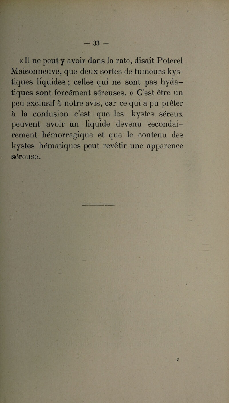 (( Il ne peut y avoir dans la rate, disait Poterel Maisonneuve, que deux sortes de tumeurs kys¬ tiques liquides ; celles qui ne sont pas hyda¬ tiques sont forcément séreuses. » C’est être un peu exclusif à notre avis, car ce qui a pu prêter à la confusion c’est que les kystes séreux peuvent avoir un liquide devenu secondai¬ rement hémorragique et que le contenu des kystes hématiques peut revêtir une apparence séreuse. 2