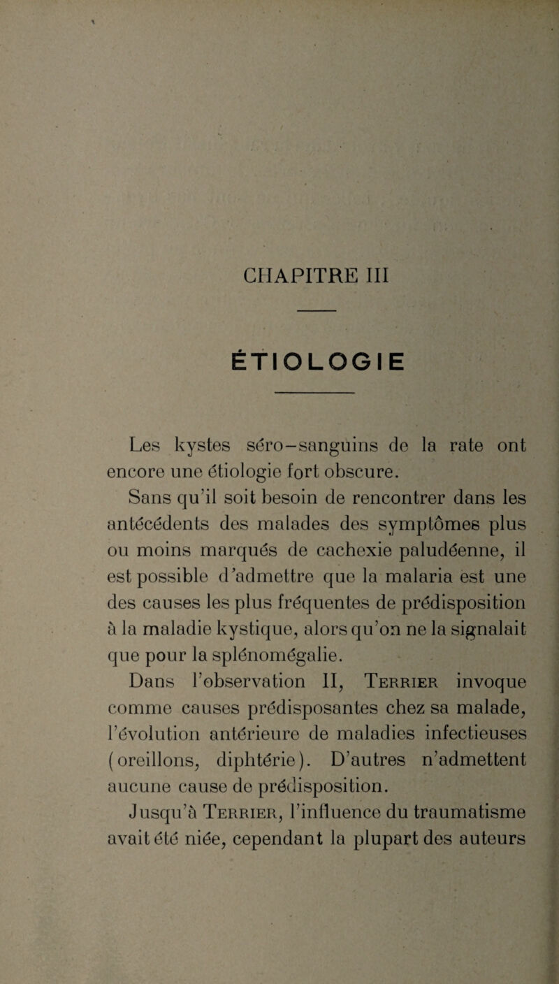 ÉTIOLOGIE Les kystes séro-sanguins de la rate ont encore une étiologie tort obscure. Sans qu’il soit besoin de rencontrer dans les antécédents des malades des symptômes plus ou moins marqués de cachexie paludéenne, il est possible d'admettre que la malaria est une des causes les plus fréquentes de prédisposition à la maladie kystique, alors qu’on ne la signalait que pour la splénomégalie. Dans Inobservation II, Terrier invoque comme causes prédisposantes chez sa malade, l’évolution antérieure de maladies infectieuses (oreillons, diphtérie). D’autres n’admettent aucune cause de prédisposition. Jusqu’à Terrier, l’influence du traumatisme avait été niée, cependant la plupart des auteurs